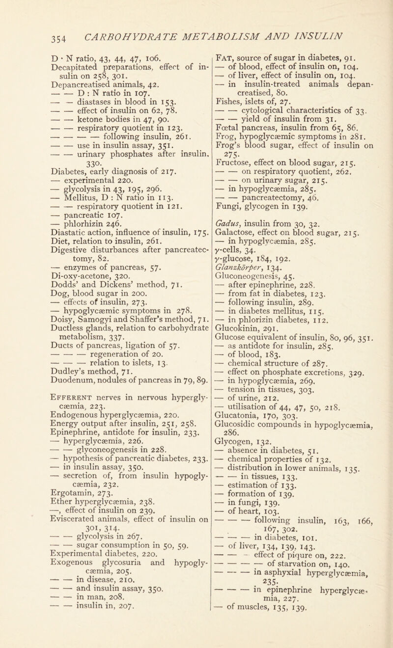 D • N ratio, 43, 44, 47, 106. Decapitated preparations, effect of in- sulin on 258, 301. Depancreatised animals, 42. D : N ratio in 107. — — diastases in blood in 153. effect of insulin on 62, 78. ketone bodies in 47, 90. respiratory quotient in 123. following insulin, 261. use in insulin assay, 351. urinary phosphates after insulin, 330- Diabetes, early diagnosis of 217. — experimental 220. — glycolysis in 43, 195, 296. — Mellitus, D : N ratio in 113. respiratory quotient in 121. — pancreatic 107. — phlorhizin 246, Diastatic action, influence of insulin, 175. Diet, relation to insulin, 261. Digestive disturbances after pancreatec- tomy, 82. — enzymes of pancreas, 57. Di-oxy-acetone, 320. Dodds’ and Dickens’ method, 71. Dog, blood sugar in 200. — effects of insulin, 273. — hypoglycaemic symptoms in 278. Doisy, Samogyi and Shaffer’s method, 71. Ductless glands, relation to carbohydrate metabolism, 337. Ducts of pancreas, ligation of 57. regeneration of 20. relation to islets, 13. Dudley’s method, 71. Duodenum, nodules of pancreas in 79, 89. Efferent nerves in nervous hypergly- caemia, 223. Endogenous hyperglycaemia, 220. Energy output after insulin, 251, 258. Epinephrine, antidote for insulin, 233. — hyperglycaemia, 226, glyconeogenesis in 228. — hypothesis of pancreatic diabetes, 233. — in insulin assay, 350. — secretion of, from insulin hypogly- caemia, 232. Ergotamin, 273. Ether hyperglycaemia, 238. —, effect of insulin on 239. Eviscerated animals, effect of insulin on 301, 314- glycolysis in 267. sugar consumption in 50, 59. Experimental diabetes, 220. Exogenous glycosuria and hypogly- caemia, 205. in disease, 210. and insulin assay, 350. in man, 208. insulin in, 207. Fat, source of sugar in diabetes, 91. — of blood, effect of insulin on, 104. — of liver, effect of insulin on, 104. — in insulin-treated animals depan- creatised, 80. Fishes, islets of, 27. cytological characteristics of 33. yield of insulin from 31. Foetal pancreas, insulin from 65, 86. Frog, hypoglycaemic symptoms in 281. Frog’s blood sugar, effect of insulin on 275- Fructose, effect on blood sugar, 215. on respiratory quotient, 262. on urinary sugar, 215. —- in hypoglycaemia, 285. —- — pancreatectomy, 46. Fungi, glycogen in 139. Gadus, insulin from 30, 32. Galactose, effect on blood sugar, 215. — in hypoglycemia, 285. y-cells, 34. y-glucose, 184, 192. Glanzkorper, 134. Gluconeogenesis, 45. — after epinephrine, 228. — from fat in diabetes, 123. — following insulin, 289. — in diabetes mellitus, 115. — in phlorizin diabetes, 112. Glucokinin, 291. Glucose equivalent of insulin, 80, 96, 351. — as antidote for insulin, 285. — of blood, 183. —• chemical structure of 287. — effect on phosphate excretions, 329. —• in hypoglycaemia, 269. — tension in tissues, 303. — of urine, 212. — utilisation of 44, 47, 50, 218. Glucatonia, 170, 303. Glucosidic compounds in hypoglycaemia, 286. Glycogen, 132. — absence in diabetes, 51. — chemical properties of 132. — distribution in lower animals, 135. in tissues, 133. — estimation of 133. — formation of 139. — in fungi, 139. ~ — of heart, 103. following insulin, 163, 166, 167, 302. in diabetes, ioi. — of liver, 134, 139, 143. — effect of piqure on, 222. of starvation on, 140. in asphyxial hyperglycaemia, 235; in epinephrine hyperglycae- mia, 22 7. — of muscles, 135, 139.