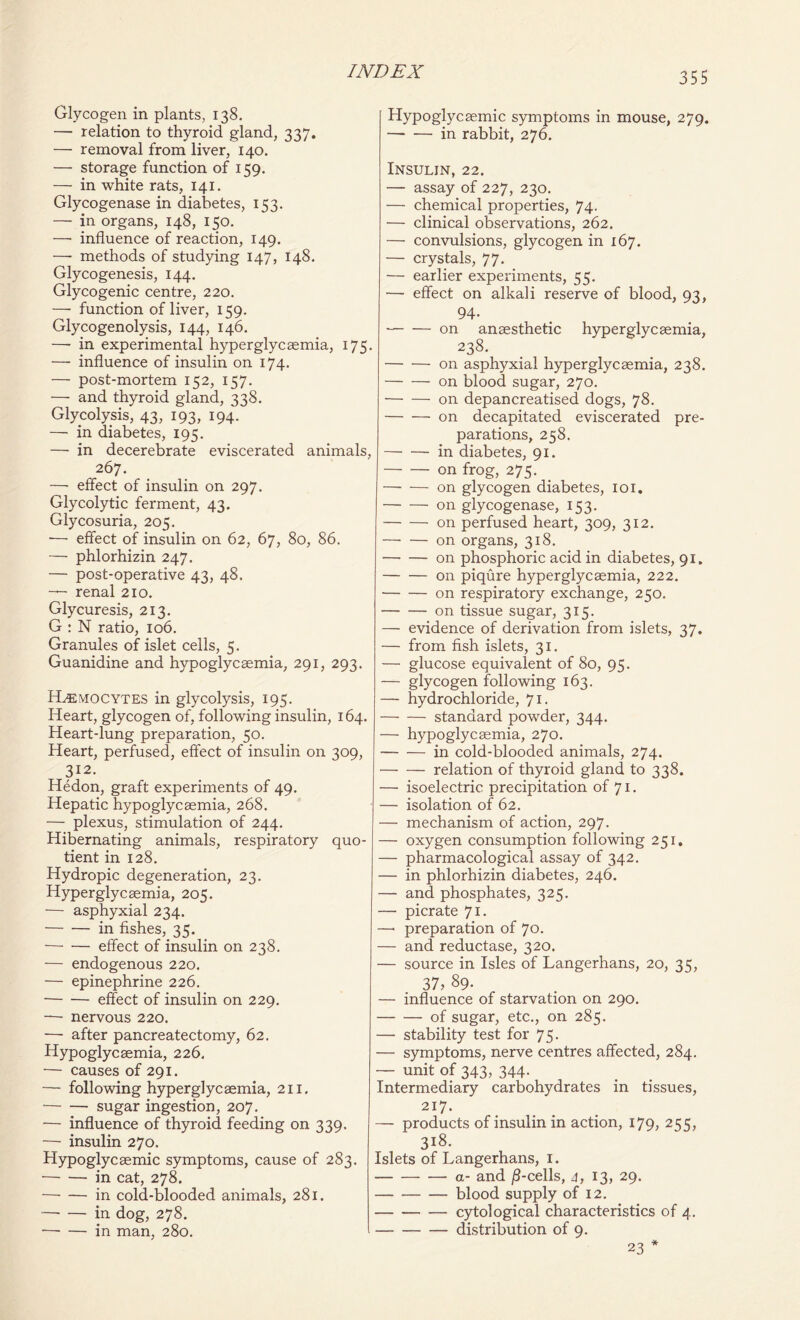 Glycogen in plants, 138. — relation to thyroid gland, 337. —■ removal from liver, 140. — storage function of 159. — in white rats, 141. Glycogenase in diabetes, 153. — in organs, 148, 150. — influence of reaction, 149. —■ methods of studying 147, 148. Glycogenesis, 144. Glycogenic centre, 220. — function of liver, 159. Glycogenolysis, 144, 146. — in experimental hyperglycaemia, 175. — influence of insulin on 174. — post-mortem 152, 157. — and thyroid gland, 338. Glycolysis, 43, 193, 194. — in diabetes, 195. — in decerebrate eviscerated animals, 267. — effect of insulin on 297. Glycolytic ferment, 43. Glycosuria, 205. ■— effect of insulin on 62, 67, 80, 86. — phlorhizin 247. — post-operative 43, 48. — renal 210. Glycuresis, 213. G : N ratio, 106. Granules of islet cells, 5. Guanidine and hypoglycsemia, 291, 293. ILemocytes in glycolysis, 195. Heart, glycogen of, following insulin, 164. Heart-lung preparation, 50. Heart, perfused, effect of insulin on 309, 312- Hedon, graft experiments of 49. Hepatic hypoglycsemia, 268. — plexus, stimulation of 244. Hibernating animals, respiratory quo- tient in 128. Hydropic degeneration, 23. Hyperglycaemia, 205. — asphyxial 234. in fishes, 35. effect of insulin on 238. — endogenous 220. — epinephrine 226. effect of insulin on 229. — nervous 220. — after pancreatectomy, 62. Hypoglycsemia, 226. — causes of 291. — following hyperglycaemia, 211. • sugar ingestion, 207. — influence of thyroid feeding on 339. — insulin 270. Hypoglycaemic symptoms, cause of 283. in cat, 278. in cold-blooded animals, 281. in dog, 278. in man, 280. Hypoglycaemic symptoms in mouse, 279. —* — in rabbit, 276. Insulin, 22. — assay of 227, 230. — chemical properties, 74. — clinical observations, 262. — convulsions, glycogen in 167. — crystals, 77. — earlier experiments, 55. — effect on alkali reserve of blood, 93, 94- on anaesthetic hyperglycaemia, 238. on asphyxial hyperglycaemia, 238. on blood sugar, 270. on depancreatised dogs, 78. on decapitated eviscerated pre- parations, 258. in diabetes, 91. on frog, 275. on glycogen diabetes, 101. on glycogenase, 153. on perfused heart, 309, 312. on organs, 318. on phosphoric acid in diabetes, 91. on piqure hyperglycaemia, 222. on respiratory exchange, 250. on tissue sugar, 315. — evidence of derivation from islets, 37. — from fish islets, 31. — glucose equivalent of 80, 95. — glycogen following 163. — hydrochloride, 71. standard powder, 344. — hypoglycaemia, 270. in cold-blooded animals, 274. relation of thyroid gland to 338. — isoelectric precipitation of 71. — isolation of 62. — mechanism of action, 297. — oxygen consumption following 251, — pharmacological assay of 342. — in phlorhizin diabetes, 246. — and phosphates, 325. — picrate 71. —• preparation of 70. — and reductase, 320. — source in Isles of Langerhans, 20, 35, 37, 89. — influence of starvation on 290. of sugar, etc., on 285. — stability test for 75. — symptoms, nerve centres affected, 284. — unit of 343, 344. Intermediary carbohydrates in tissues, 217. — products of insulin in action, 179, 255, 318. Islets of Langerhans, 1. a- and /1-cells, 4, 13, 29. blood supply of 12. cytological characteristics of 4. distribution of 9. 23