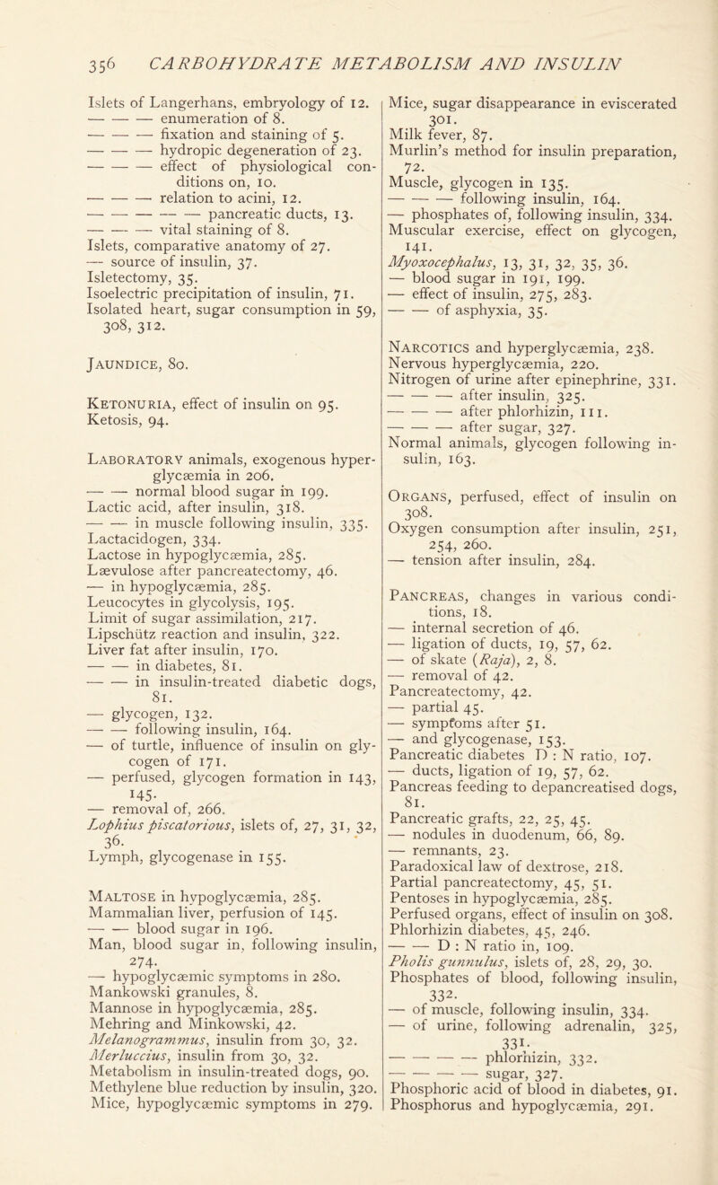 Islets of Langerhans, embryology of 12. enumeration of 8. • fixation and staining of 5. hydropic degeneration of 23. effect of physiological con- ditions on, 10. • relation to acini, 12. — — pancreatic ducts, 13. vital staining of 8. Islets, comparative anatomy of 27. — source of insulin, 37. Isletectomy, 35. Isoelectric precipitation of insulin, 71. Isolated heart, sugar consumption in 59, 3°8, 312- Jaundice, 80. Ketonuria, effect of insulin on 95. Ketosis, 94. Laboratory animals, exogenous hyper- glycaemia in 206. — — normal blood sugar in 199. Lactic acid, after insulin, 318. in muscle following insulin, 335. Lactacidogen, 334. Lactose in hypoglycaemia, 285. Laevulose after pancreatectomy, 46. — in hypoglycaemia, 285. Leucocytes in glycolysis, 195. Limit of sugar assimilation, 217. Lipschiitz reaction and insulin, 322. Liver fat after insulin, 170. in diabetes, 81. in insulin-treated diabetic dogs, 81. — glycogen, 132. following insulin, 164. — of turtle, influence of insulin on gly- cogen of 171. — perfused, glycogen formation in 143, 145- — removal of, 266. Lophius piscatorious, islets of, 27, 31, 32, 36. Lymph, glycogenase in 155. Maltose in hypoglycsemia, 285. Mammalian liver, perfusion of 145. blood sugar in 196. Man, blood sugar in, following insulin, 274. — hypoglycaemic symptoms in 280. Mankowski granules, 8. Mannose in hypoglycsemia, 285. Mehring and Minkowski, 42. Melanogrammus, insulin from 30, 32. Merluccius, insulin from 30, 32. Metabolism in insulin-treated dogs, 90. Methylene blue reduction by insulin, 320. Mice, hypoglycaemic symptoms in 279. Mice, sugar disappearance in eviscerated 301. Milk fever, 87. Murlin’s method for insulin preparation, 72. Muscle, glycogen in 135. following insulin, 164. — phosphates of, following insulin, 334. Muscular exercise, effect on glycogen, 141. Myoxocephalus, 13, 31, 32, 35, 36. — blood sugar in 191, 199. — effect of insulin, 275, 283. of asphyxia, 35. Narcotics and hyperglycsemia, 238. Nervous hyperglycsemia, 220. Nitrogen of urine after epinephrine, 331. after insulin, 325. after phlorhizin, 111. after sugar, 327. Normal animals, glycogen following in- sulin, 163. Organs, perfused, effect of insulin on 308. Oxygen consumption after insulin, 251, 254, 260. —- tension after insulin, 284. Pancreas, changes in various condi- tions, 18. — internal secretion of 46. — ligation of ducts, 19, 57, 62. — of skate (Raja), 2, 8. — removal of 42. Pancreatectomy, 42. — partial 45. — symptoms after 51. — and glycogenase, 153. Pancreatic diabetes D : N ratio, 107. — ducts, ligation of 19, 57, 62. Pancreas feeding to depancreatised dogs, 81. Pancreatic grafts, 22, 25, 45. — nodules in duodenum, 66, 89. — remnants, 23. Paradoxical law of dextrose, 218. Partial pancreatectomy, 45, 51. Pentoses in hypoglycaemia, 285. Perfused organs, effect of insulin on 308. Phlorhizin diabetes, 45, 246. D : N ratio in, 109. Pholis gunnulus, islets of, 28, 29, 30. Phosphates of blood, following insulin, 332. — of muscle, following insulin, 334. — of urine, following adrenalin, 325, 33I-. • phlorhizin, 332. _ SUgar, 327. Phosphoric acid of blood in diabetes, 91. Phosphorus and hypoglycaemia, 291.