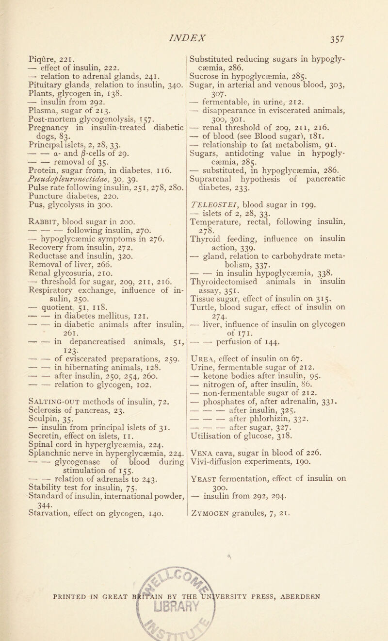 Piqure, 221. — effect of insulin, 222. —• relation to adrenal glands, 241. Pituitary glands, relation to insulin, 340. Plants, glycogen in, 138. — insulin from 292. Plasma, sugar of 213. Post-mortem glycogenolysis, 157. Pregnancy in insulin-treated diabetic dogs, 83. Principal islets, 2, 28, 33. a- and /3-cells of 29. removal of 35. Protein, sugar from, in diabetes, 116. Pseudopleuronectidae, 30, 39. Pulse rate following insulin, 251, 278, 280. Puncture diabetes, 220. Pus, glycolysis in 300. Rabbit, blood sugar in 200. following insulin, 270. — hypoglycsemic symptoms in 276. Recovery from insulin, 272. Reductase and insulin, 320. Removal of liver, 266. Renal glycosuria, 210. —- threshold for sugar, 209, 211, 216. Respiratory exchange, influence of in- sulin, 250. — quotient, 51, 118. in diabetes mellitus, 121. in diabetic animals after insulin, 261. in depancreatised animals, 51, 123. of eviscerated preparations, 259. in hibernating animals, 128. after insulin, 250, 254, 260. relation to glycogen, 102. Salting-out methods of insulin, 72. Sclerosis of pancreas, 23. Sculpin, 35. — insulin from principal islets of 31. Secretin, effect on islets, 11. Spinal cord in hyperglycaemia, 224. Splanchnic nerve in hyperglycaemia, 224. glycogenase of blood during stimulation of 155. relation of adrenals to 243. Stability test for insulin, 75. Standard of insulin, international powder, 344- . Starvation, effect on glycogen, 140. Substituted reducing sugars in hypogly- csemia, 286. Sucrose in hypoglycsemia, 285. Sugar, in arterial and venous blood, 303, 3°7- — fermentable, in urine, 212. — disappearance in eviscerated animals, 300, 301. — renal threshold of 209, 211, 216. — of blood (see Blood sugar), 181. — relationship to fat metabolism, 91. Sugars, antidoting value in hypogly- caemia, 285. •— substituted, in hypoglycaemia, 286. Suprarenal hypothesis of pancreatic diabetes, 233. TELEOSTEI, blood sugar in 199. — islets of 2, 28, 33. Temperature, rectal, following insulin, 278. Thyroid feeding, influence on insulin action, 339. — gland, relation to carbohydrate meta- bolism, 337. in insulin hypoglycaemia, 338. Thyroidectomised animals in insulin assay, 351. Tissue sugar, effect of insulin on 315. Turtle, blood sugar, effect of insulin on 274. •— liver, influence of insulin on glycogen of 171. perfusion of 144. Urea, effect of insulin on 67. Urine, fermentable sugar of 212. — ketone bodies after insulin, 95. — nitrogen of, after insulin, 86. —• non-fermentable sugar of 212. — phosphates of, after adrenalin, 331. after insulin, 325. after phlorhizin, 332. after sugar, 327. Utilisation of glucose, 318. Vena cava, sugar in blood of 226. Vivi-diffusion experiments, 190. Yeast fermentation, effect of insulin on 300. — insulin from 292, 294. Zymogen granules, 7, 21.