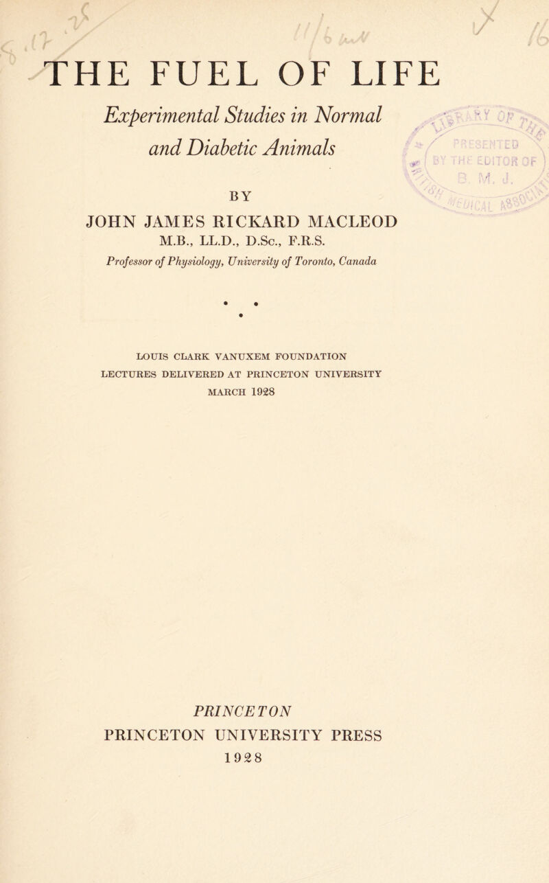 r THE FUEL OF LIFE Experimental Studies in Normal and Diabetic Animals BY JOHN JAMES RICKARD MACLEOD M.B., LL.D., D.Sc., F.R.S. Professor of Physiology, University of Toronto, Canada LOUIS CLARK VANUXEM FOUNDATION LECTURES DELIVERED AT PRINCETON UNIVERSITY MARCH 1928 PRINCETON PRINCETON UNIVERSITY PRESS 1928