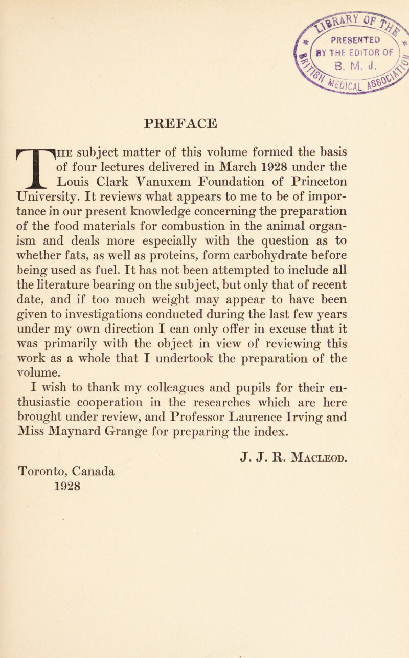 PREFACE The subject matter of this volume formed the basis of four lectures delivered in March 1928 under the Louis Clark Vanuxem Foundation of Princeton University. It reviews what appears to me to be of impor- tance in our present knowledge concerning the preparation of the food materials for combustion in the animal organ- ism and deals more especially with the question as to whether fats, as well as proteins, form carbohydrate before being used as fuel. It has not been attempted to include all the literature bearing on the subject, but only that of recent date, and if too much weight may appear to have been given to investigations conducted during the last few years under my own direction I can only offer in excuse that it was primarily with the object in view of reviewing this work as a whole that I undertook the preparation of the volume. I wish to thank my colleagues and pupils for their en- thusiastic cooperation in the researches which are here brought under review, and Professor Laurence Irving and Miss Maynard Grange for preparing the index. J. J. R. Macleod. Toronto, Canada 1928