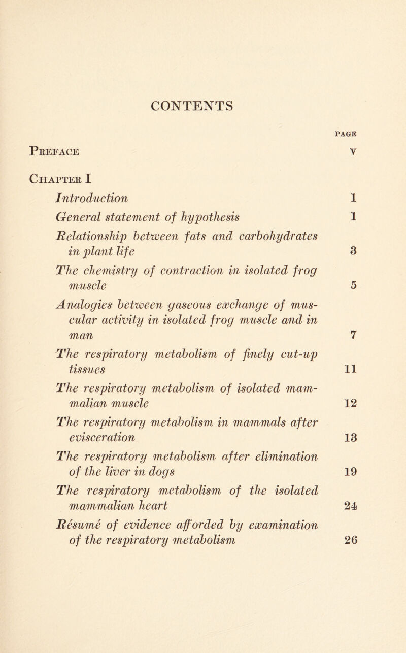 CONTENTS PAGE Preface v Chapter I Introduction 1 General statement of hypothesis 1 Relationship between fats and caj'bohydrates in plant life 3 The chemistry of contraction in isolated frog muscle 5 Analogies between gaseous eocchange of mus- cular activity in isolated frog muscle and in man 7 The respiratory metabolism of finely cut-up tissues 11 The respiratory metabolism of isolated mam- malian muscle 12 The respiratory metabolism in mammals after evisceration 13 The respiratory metabolism after elimination of the liver in dogs 19 The respiratory metabolism of the isolated mammalian heart 24 Resume of evidence afforded by examination of the respiratory metabolism 26