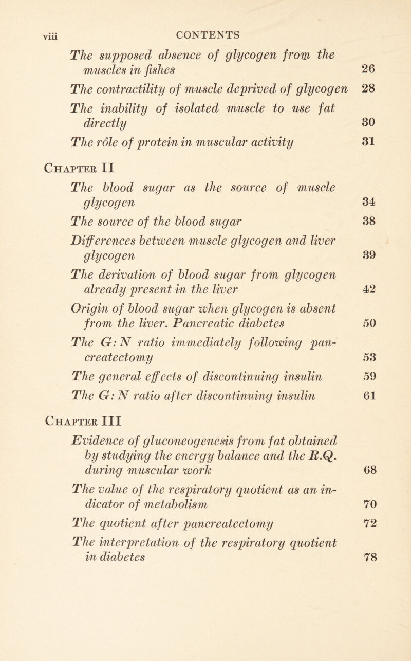 The supposed absence of glycogen from the muscles in fishes 26 The contractility of muscle deprived of glycogen 28 The inability of isolated muscle to use fat directly 30 The role of protein in muscular activity 31 Chapter II The blood sugar as the source of muscle glycogen 34 The source of the blood sugar 38 Differences between muscle glycogen and liver glycogen 39 The derivation of blood sugar from glycogen already present in the liver 42 Origin of blood sugar when glycogen is absent from the liver. Pancreatic diabetes 50 The G:N ratio immediately following pan- createctomy 53 The general effects of discontinuing insulin 59 The G:N ratio after discontinuing insulin 61 Chapter III Evidence of gluconeogenesis /rom fat obtained by studying the energy balance and the R.Q. during muscular work 68 The value of the respiratory quotient as an in- dicator of metabolism 70 The quotient after pancreatectomy 72 The interpretation of the respiratory quotient in diabetes 78