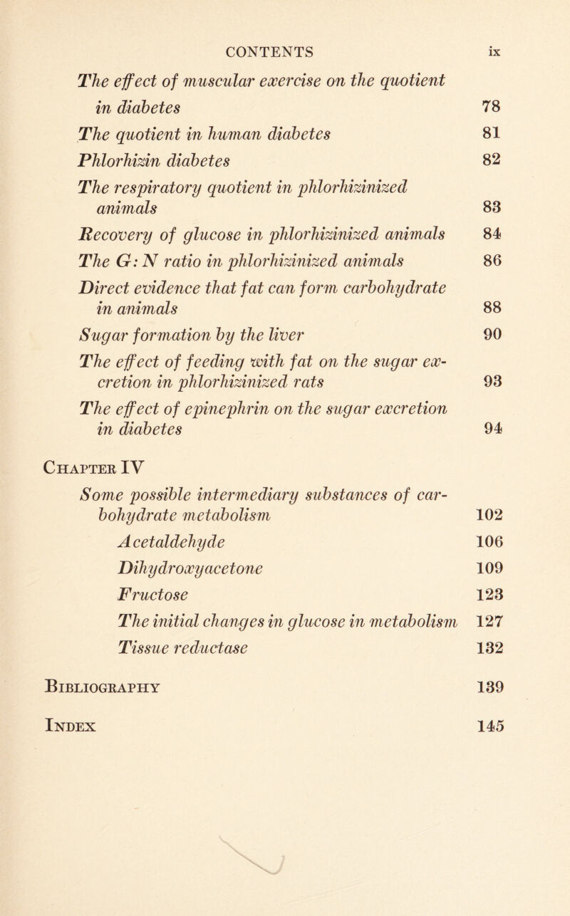 The effect of muscular exercise on the quotient in diabetes 78 The quotient in human diabetes 81 Phlorhizin diabetes 82 The respiratory quotient in phlorhizinized animals 83 Recovery of glucose in phlorhizinized animals 84 The G: N ratio in phlorhizinized animals 86 Direct evidence that fat can form carbohydrate in animals 88 Sugar formation by the liver 90 The effect of feeding with fat on the sugar ex- cretion in phlorhizinized rats 93 The effect of epinephrin on the sugar excretion in diabetes 94 Chapter IV Some possible intermediary substances of car- bohydrate metabolism 102 Acetaldehyde 106 Dihydroxy acetone 109 Fructose 123 The initial changes in glucose in metabolism 127 Tissue reductase 132 Bibliography 139 Index 145