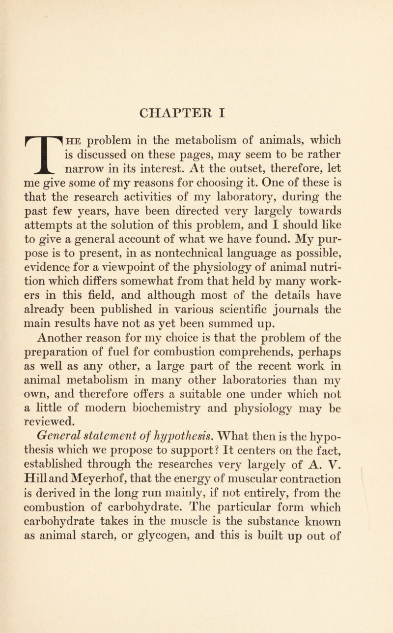 The problem in the metabolism of animals, which is discussed on these pages, may seem to be rather narrow in its interest. At the outset, therefore, let me give some of my reasons for choosing it. One of these is that the research activities of my laboratory, during the past few years, have been directed very largely towards attempts at the solution of this problem, and I should like to give a general account of what we have found. My pur- pose is to present, in as nontechnical language as possible, evidence for a viewpoint of the physiology of animal nutri- tion which differs somewhat from that held by many work- ers in this field, and although most of the details have already been published in various scientific journals the main results have not as yet been summed up. Another reason for my choice is that the problem of the preparation of fuel for combustion comprehends, perhaps as well as any other, a large part of the recent work in animal metabolism in many other laboratories than my own, and therefore offers a suitable one under which not a little of modem biochemistry and physiology may be reviewed. General statement of hypothesis. What then is the hypo- thesis which we propose to support? It centers on the fact, established through the researches very largely of A. V. Hill and Meyerhof, that the energy of muscular contraction is derived in the long run mainly, if not entirely, from the combustion of carbohydrate. The particular form which carbohydrate takes in the muscle is the substance known as animal starch, or glycogen, and this is built up out of