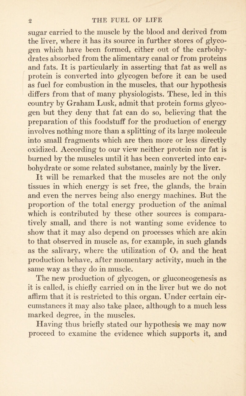 sugar carried to the muscle by the blood and derived from the liver, where it has its source in further stores of glyco- gen which have been formed, either out of the carbohy- drates absorbed from the alimentary canal or from proteins and fats. It is particularly in asserting that fat as well as protein is converted into glycogen before it can be used as fuel for combustion in the muscles, that our hypothesis differs from that of many physiologists. These, led in this country by Graham Lusk, admit that protein forms glyco- gen but they deny that fat can do so, believing that the preparation of this foodstuff for the production of energy involves nothing more than a splitting of its large molecule into small fragments which are then more or less directly oxidized. According to our view neither protein nor fat is burned by the muscles until it has been converted into car- bohydrate or some related substance, mainly by the liver. It will be remarked that the muscles are not the only tissues in which energy is set free, the glands, the brain and even the nerves being also energy machines. But the proportion of the total energy production of the animal which is contributed by these other sources is compara- tively small, and there is not wanting some evidence to show that it may also depend on processes which are akin to that observed in muscle as, for example, in such glands as the salivary, where the utilization of O2 and the heat production behave, after momentary activity, much in the same way as they do in muscle. The new production of glycogen, or gluconeogenesis as it is called, is chiefly carried on in the liver but we do not affirm that it is restricted to this organ. Under certain cir- cumstances it may also take place, although to a much less marked degree, in the muscles. Having thus briefly stated our hypothesis we may now proceed to examine the evidence which supports it, and