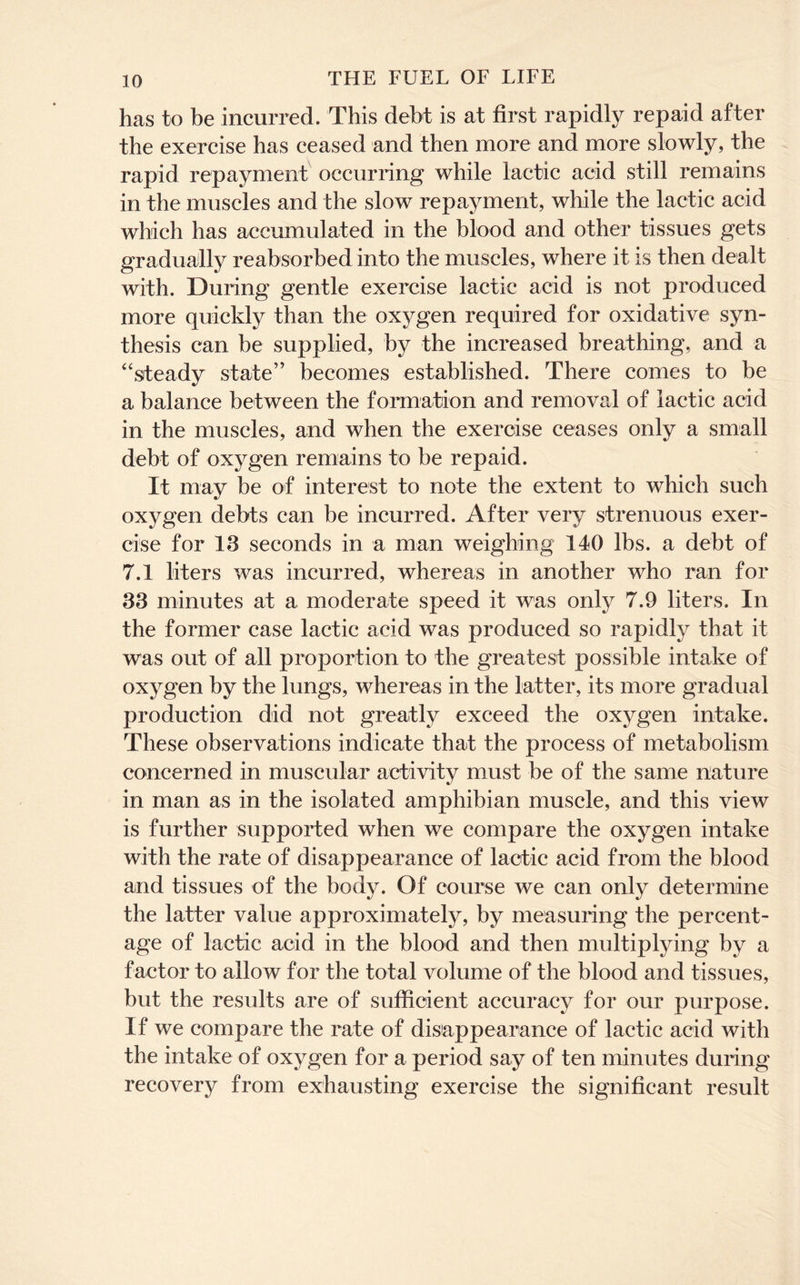 has to be incurred. This debt is at first rapidly repaid after the exercise has ceased and then more and more slowly, the rapid repayment occurring while lactic acid still remains in the muscles and the slow repayment, while the lactic acid which has accumulated in the blood and other tissues gets gradually reabsorbed into the muscles, where it is then dealt with. During gentle exercise lactic acid is not produced more quickly than the oxygen required for oxidative syn- thesis can be supplied, by the increased breathing, and a “steady state” becomes established. There comes to be a balance between the formation and removal of lactic acid in the muscles, and when the exercise ceases only a small debt of oxygen remains to be repaid. It may be of interest to note the extent to which such oxygen debts can be incurred. After very strenuous exer- cise for 13 seconds in a man weighing 140 lbs. a debt of 7.1 liters was incurred, whereas in another who ran for 33 minutes at a moderate speed it was only 7.9 liters. In the former case lactic acid was produced so rapidly that it was out of all proportion to the greatest possible intake of oxygen by the lungs, whereas in the latter, its more gradual production did not greatly exceed the oxygen intake. These observations indicate that the process of metabolism concerned in muscular activity must be of the same nature in man as in the isolated amphibian muscle, and this view is further supported when we compare the oxygen intake with the rate of disappearance of lactic acid from the blood and tissues of the body. Of course we can only determine the latter value approximately, by measuring the percent- age of lactic acid in the blood and then multiplying by a factor to allow for the total volume of the blood and tissues, but the results are of sufficient accuracy for our purpose. If we compare the rate of disappearance of lactic acid with the intake of oxygen for a period say of ten minutes during recovery from exhausting exercise the significant result