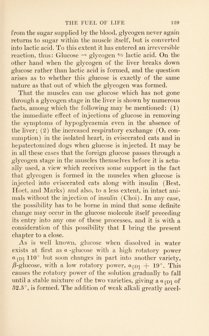 from the sugar supplied by the blood, glycogen never again returns to sugar within the muscle itself, but is converted into lactic acid. To this extent it has entered an irreversible reaction, thus: Glucose -> glycogen ^ lactic acid. On the other hand when the glycogen of the liver breaks down glucose rather than lactic acid is formed, and the question arises as to whether this glucose is exactly of the same nature as that out of which the glycogen was formed. That the muscles can use glucose which has not gone through a glycogen stage in the liver is shown by numerous facts, among which the following may be mentioned: (1) the immediate effect of injections of glucose in removing the symptoms of hypoglycaemia even in the absence of the liver; (2) the increased respiratory exchange (O2 con- sumption) in the isolated heart, in eviscerated cats and in hepatectomized dogs when glucose is injected. It may be in all these cases that the foreign glucose passes through a glycogen stage in the muscles themselves before it is actu- ally used, a view which receives some support in the fact that glycogen is formed in the muscles when glucose is injected into eviscerated cats along with insulin (Best, Hoet, and Marks) and also, to a less extent, in intact ani- mals without the injection of insulin (Choi). In any case, the possibility has to be borne in mind that some definite change may occur in the glucose molecule itself preceding its entry into any one of these processes, and it is with a consideration of this possibility that I bring the present chapter to a close. As is well known, glucose when dissolved in water exists at first as a -glucose with a high rotatory power ap] 110° but soon changes in part into another variety, ^-glucose, with a low rotatory power, apj 19°. This causes the rotatory power of the solution gradually to fall until a stable mixture of the two varieties, giving a a of 52.5°, is formed. The addition of weak alkali greatly accel-