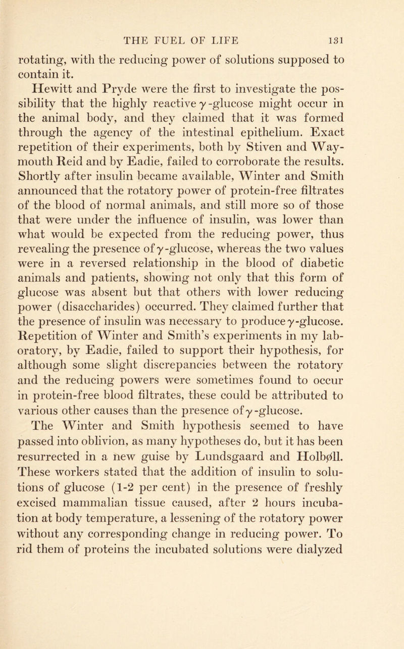 rotating, with the reducing power of solutions supposed to contain it. Hewitt and Pryde were the first to investigate the pos- sibility that the highly reactive y -glucose might occur in the animal body, and they claimed that it was formed through the agency of the intestinal epithelium. Exact repetition of their experiments, both by Stiven and Way- mouth Reid and by Eadie, failed to corroborate the results. Shortly after insulin became available. Winter and Smith announced that the rotatory power of protein-free filtrates of the blood of normal animals, and still more so of those that were under the influence of insulin, was lower than what would be expected from the reducing power, thus revealing the presence of y -glucose, whereas the two values were in a reversed relationship in the blood of diabetic animals and patients, showing not only that this form of glucose was absent but that others with lower reducing power (disaccharides) occurred. They claimed further that the presence of insulin was necessary to produce 7-glucose. Repetition of Winter and Smith’s experiments in my lab- oratory, by Eadie, failed to support their hypothesis, for although some slight discrepancies between the rotatory and the reducing powers were sometimes found to occur in protein-free blood filtrates, these could be attributed to various other causes than the presence of 7 -glucose. The Winter and Smith hypothesis seemed to have passed into oblivion, as many hypotheses do, but it has been resurrected in a new guise by Lundsgaard and Holb0ll. These workers stated that the addition of insulin to solu- tions of glucose (1-2 per cent) in the presence of freshly excised mammalian tissue caused, after 2 hours incuba- tion at body temperature, a lessening of the rotatory power without any corresponding change in reducing power. To rid them of proteins the incubated solutions were dialyzed