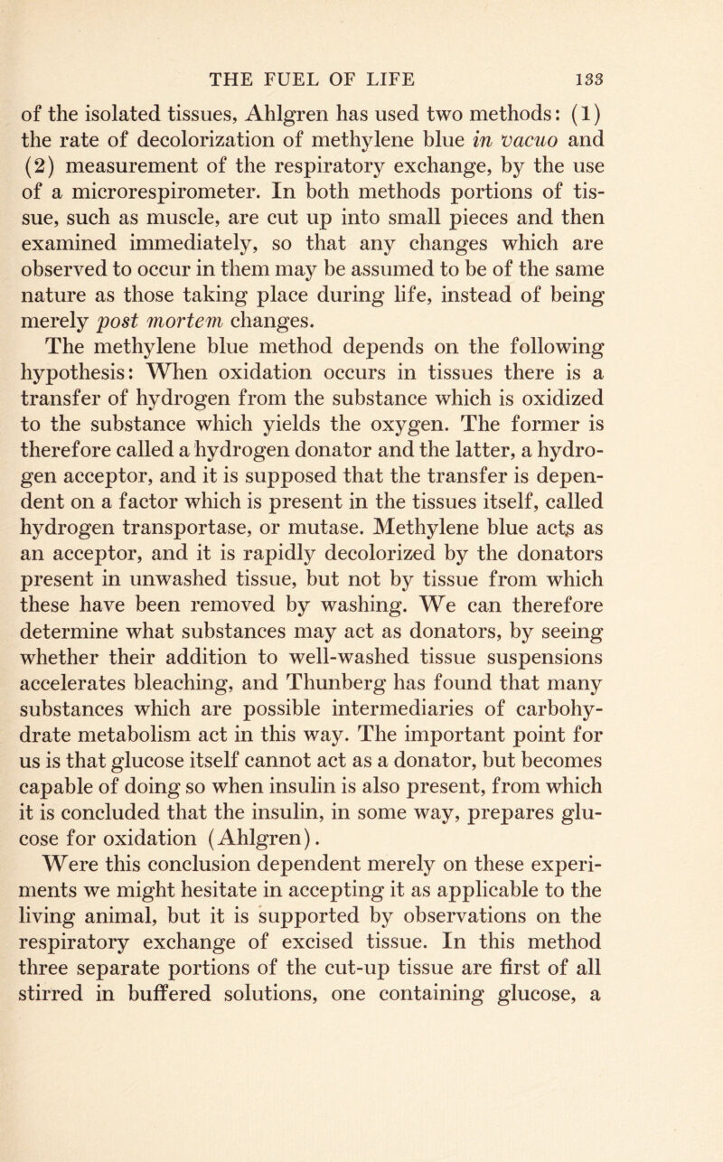 of the isolated tissues, Ahlgren has used two methods: (1) the rate of decolorization of methylene blue in vacuo and (2) measurement of the respiratory exchange, by the use of a microrespirometer. In both methods portions of tis- sue, such as muscle, are cut up into small pieces and then examined immediately, so that any changes which are observed to occur in them may be assumed to be of the same nature as those taking place during life, instead of being merely post mortem changes. The methylene blue method depends on the following hypothesis: When oxidation occurs in tissues there is a transfer of hydrogen from the substance which is oxidized to the substance which yields the oxygen. The former is therefore called a hydrogen donator and the latter, a hydro- gen acceptor, and it is supposed that the transfer is depen- dent on a factor which is present in the tissues itself, called hydrogen transportase, or mutase. Methylene blue act^ as an acceptor, and it is rapidly decolorized by the donators present in unwashed tissue, but not by tissue from which these have been removed by washing. We can therefore determine what substances may act as donators, by seeing whether their addition to well-washed tissue suspensions accelerates bleaching, and Thunberg has found that many substances which are possible intermediaries of carbohy- drate metabolism act in this way. The important point for us is that glucose itself cannot act as a donator, but becomes capable of doing so when insulin is also present, from which it is concluded that the insulin, in some way, prepares glu- cose for oxidation (Ahlgren). Were this conclusion dependent merely on these experi- ments we might hesitate in accepting it as applicable to the living animal, but it is supported by observations on the respiratory exchange of excised tissue. In this method three separate portions of the cut-up tissue are first of all stirred in buffered solutions, one containing glucose, a