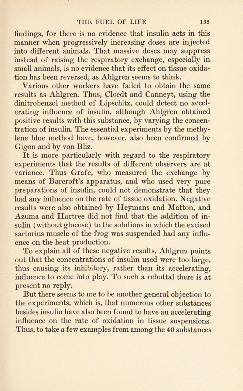 findings, for there is no evidence that insulin acts in this manner when progressively increasing doses are injected into different animals. That massive doses may suppress instead of raising the respiratory exchange, especially in small animals, is no evidence that its effect on tissue oxida- tion has been reversed, as Ahlgren seems to think. Various other workers have failed to obtain the same results as Ahlgren. Thus, Cloedt and Canneyt, using the dinitrobenzol method of Lipschitz, could detect no accel- erating influence of insulin, although Ahlgren obtained positive results with this substance, by varying the concen- tration of insulin. The essential experiments by the methy- lene blue method have, however, also been confirmed by Gigon and by von Bhz. It is more particularly with regard to the respiratory experiments that the results of different observers are at variance. Thus Grafe, who measured the exchange by means of Barcroft’s apparatus, and who used very pure preparations of insulin, could not demonstrate that they had any influence on the rate of tissue oxidation. Negative results were also obtained by Heymans and Matton, and Azuma and Hartree did not find that the addition of in- sulin (without glucose) to the solutions in which the excised sartorius muscle of the frog was suspended had any influ- ence on the heat production. To explain all of these negative results, Ahlgren points out that the concentrations of insulin used were too large, thus causing its inhibitory, rather than its accelerating, influence to come into play. To such a rebuttal there is at present no reply. But there seems to me to be another general objection to the experiments, which is, that numerous other substances besides insulin have also been found to have an accelerating influence on the rate of oxidation in tissue suspensions. Thus, to take a few examples from among the 40 substances
