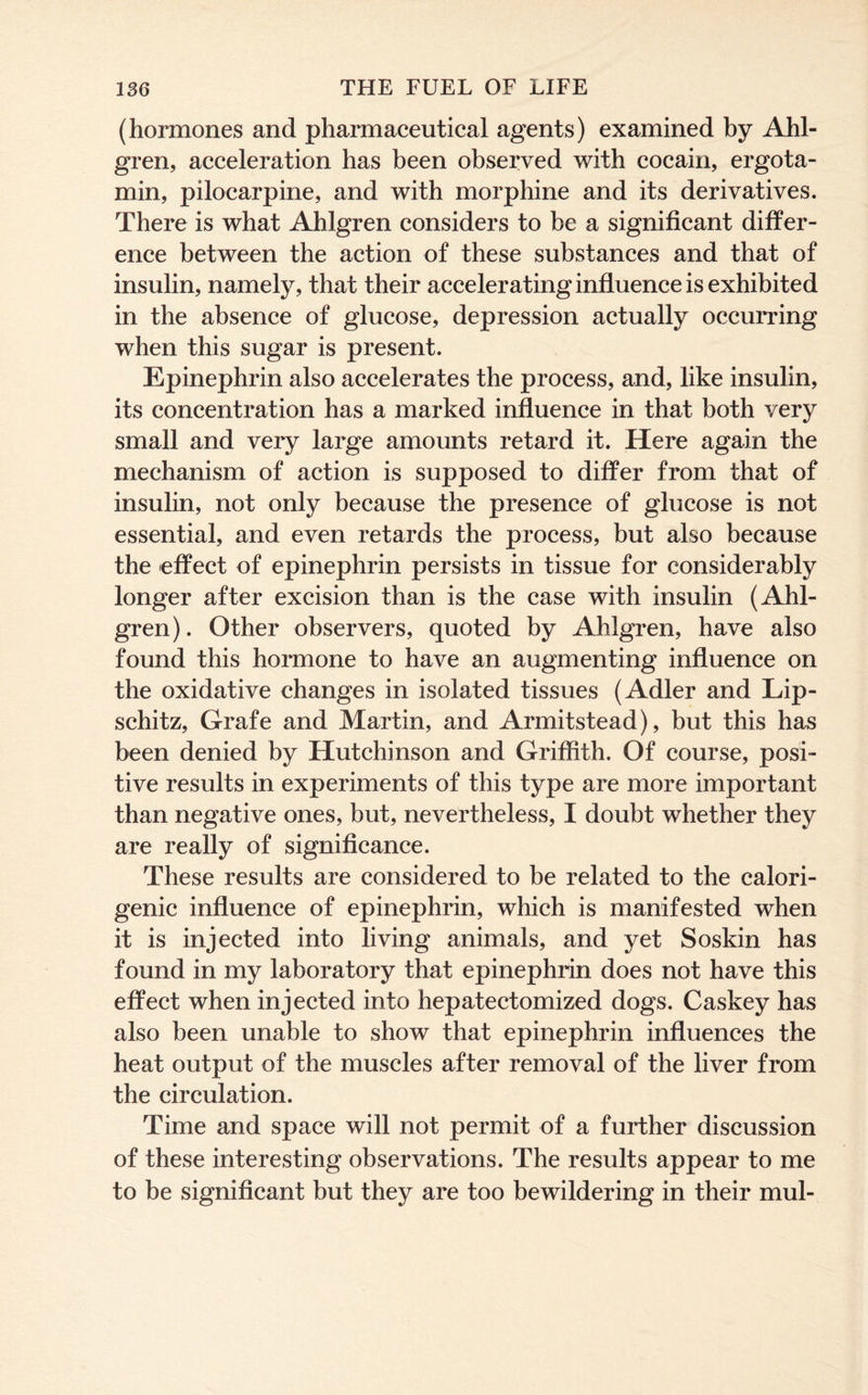 (hormones and pharmaceutical agents) examined by Ahl- gren, acceleration has been observed with cocain, ergota- min, pilocarpine, and with morphine and its derivatives. There is what Ahlgren considers to be a significant differ- ence between the action of these substances and that of insulin, namely, that their accelerating influence is exhibited in the absence of glucose, depression actually occurring when this sugar is present. Epinephrin also accelerates the process, and, like insulin, its concentration has a marked influence in that both very small and very large amounts retard it. Here again the mechanism of action is supposed to differ from that of insulin, not only because the presence of glucose is not essential, and even retards the process, but also because the effect of epinephrin persists in tissue for considerably longer after excision than is the case with insulin (Ahl- gren). Other observers, quoted by Ahlgren, have also found this hormone to have an augmenting influence on the oxidative changes in isolated tissues (Adler and Lip- schitz, Grafe and Martin, and Armitstead), but this has been denied by Hutchinson and Griffith. Of course, posi- tive results in experiments of this type are more important than negative ones, but, nevertheless, I doubt whether they are really of significance. These results are considered to be related to the calori- genic influence of epinephrin, which is manifested when it is injected into living animals, and yet Soskin has found in my laboratory that epinephrin does not have this effect when injected into hepatectomized dogs. Caskey has also been unable to show that epinephrin influences the heat output of the muscles after removal of the liver from the circulation. Time and space will not permit of a further discussion of these interesting observations. The results appear to me to be significant but they are too bewildering in their mul-