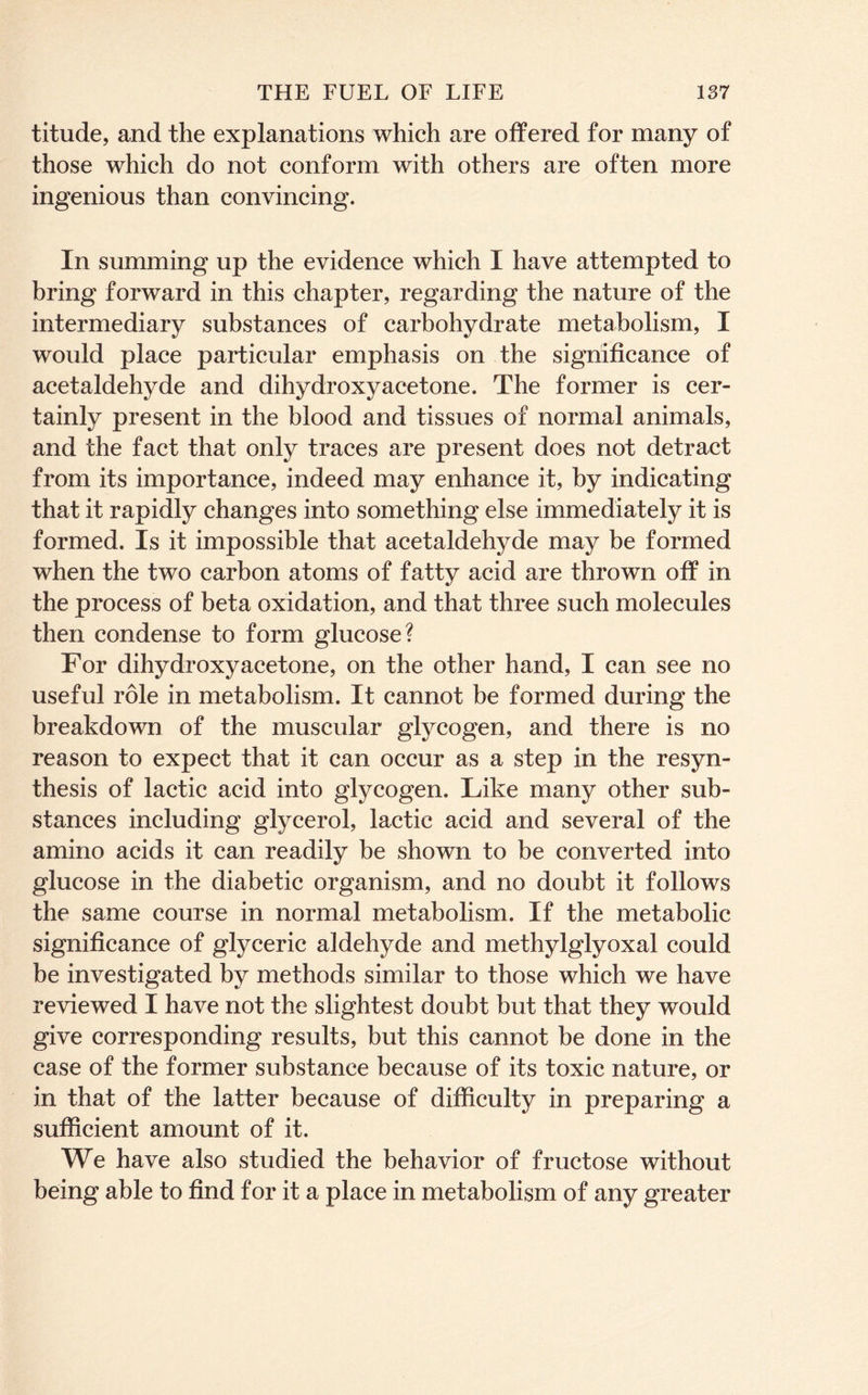 titude, and the explanations which are offered for many of those which do not conform with others are often more ingenious than convincing. In summing up the evidence which I have attempted to bring forward in this chapter, regarding the nature of the intermediary substances of carbohydrate metabolism, I would place particular emphasis on the significance of acetaldehyde and dihydroxy acetone. The former is cer- tainly present in the blood and tissues of normal animals, and the fact that only traces are present does not detract from its importance, indeed may enhance it, by indicating that it rapidly changes into something else immediately it is formed. Is it impossible that acetaldehyde may be formed when the two carbon atoms of fatty acid are thrown off in the process of beta oxidation, and that three such molecules then condense to form glucose? For dihydroxy acetone, on the other hand, I can see no useful role in metabolism. It cannot be formed during the breakdown of the muscular glycogen, and there is no reason to expect that it can occur as a step in the resyn- thesis of lactic acid into glycogen. Like many other sub- stances including glycerol, lactic acid and several of the amino acids it can readily be shown to be converted into glucose in the diabetic organism, and no doubt it follows the same course in normal metabolism. If the metabolic significance of glyceric aldehyde and methylglyoxal could be investigated by methods similar to those which we have reviewed I have not the slightest doubt but that they would give corresponding results, but this cannot be done in the case of the former substance because of its toxic nature, or in that of the latter because of difficulty in preparing a sufficient amount of it. We have also studied the behavior of fructose without being able to find for it a place in metabolism of any greater