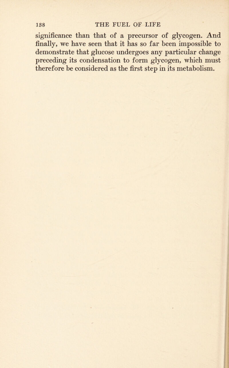 significance than that of a precursor of glycogen. And finally, we have seen that it has so far been impossible to demonstrate that glucose undergoes any particular change preceding its condensation to form glycogen, which must therefore be considered as the first step in its metabolism.