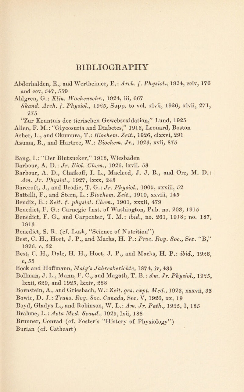 BIBLIOGRAPHY Abderhalden, E.;, and Wertheimer^ E.: Arch. f. Physiol., 1924, cciv, 176 and ccv, 547, 559 Ahlgren, G.: Klin. Wochenschr., 1924, hi, 667 Skand. Arch. f. Physiol., 1925, Supp. to vol. xlvii, 1926, xlvii, 271, 275 “Zur Kenntnis der tierischen Gewebsoxidation,” Lund, 1925 Allen, F. M.: “Glycosuria and Diabetes,” 1913, Leonard, Boston Asher, L., and Okumura, T.: Biochem. Zeit., 1926, clxxvi, 291 Azuma, R., and Hartree, W.: Biochem. Jr., 1923, xvii, 875 Bang, I.: “Der Blutzucker,” 1913, Wiesbaden Barbour, A. D,: Jr. Biol. Chem., 1926, Ixvii, 53 Barbour, A. D., Chaikoff, I. L., Macleod, J. J. R., and Orr, M. D.: Am. Jr. Physiol., 1927, Ixxx, 243 Barcroft, J., and Brodie, T. G.: Jr. Physiol., 1905, xxxiii, 52 Battelli, F., and Stern, L.: Biochem. Zeit., 1910, xxviii, 145 Bendix, E.: Zeit. f. physiol. Chem., 1901, xxxii, 479 Benedict, F. G.: Carnegie Inst, of Washington, Pub. no. 203, 1915 Benedict, F. G., and Carpenter, T. M.: ibid., no. 261, 1918; no. 187, 1913 Benedict, S. R. (cf. Lusk, “Science of Nutrition”) Best, C. H., Hoet, J. P., and Marks, H. P.: Proc. Roy. Soc., Ser. “B,” 1926, c, 32 Best, C. H., Dale, H. H., Hoet, J. P., and Marks, H. P.; ibid., 1926, c, 55 Bock and Hoffmann, Malyhs Jahresberichte, 1874, iv, 435 Bollman, J. L., Mann, F. C., and Magath, T. B.: A.m. Jr. Physiol., 1925, Ixxii, 629, and 1925, Ixxiv, 238 Bornstein, A., and Griesbach, W.: Zeit. ges. expt. Med., 1923, xxxvii, 33 Bowie, D. J.: Trans. Roy. Soc. Canada, Sec. V, 1926, xx, 19 Boyd, Gladys L., and Robinson, W. L.: Am. Jr. Path., 1925, I, 135 Brahme, L.; Acta Med. Scand., 1925, Ixii, 188 Brunner, Conrad (cf. Foster’s “History of Physiology”) Burian (cf. Cathcart)