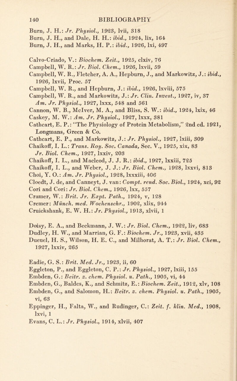 Burn, J. H.: Jr. Physiol., 1923, Ivii, 318 Burn, J. H., and Dale, H. H.: ibid., 1924, lix, 164 Burn, J. H., and Marks, H. P.: ibid., 1926, Ixi, 497 Calvo-Criado, V.: Biochem. Zeit., 1925, clxiv, 76 Campbell, W. R.: Jr. Biol. Chem., 1926, Ixvii, 59 Campbell, W. R., Fletcher, A. A., Hepburn, J., and Markowitz, J.: ibid., 1926, Ixvii, Proc. 57 Campbell, W. R., and Hepburn, J.: ibid., 1926, Ixviii, 575 Campbell, W. R., and Markowitz, J.: Jr. Clin. Invest., 1927, iv, 37 Am. Jr. Physiol., 1927, Ixxx, 548 and 561 Cannon, W. B., Mclver, M. A., and Bliss, S. W.: ibid., 1924, Ixix, 46 Caskey, M. W.: Am. Jr. Physiol., 1927, Ixxx, 381 Cathcart, E. P.: “The Physiology of Protein Metabolism,” 2nd ed. 1921, Longmans, Green & Co. Cathcart, E. P., and Markowitz, J.: Jr. Physiol., 1927, Ixiii, 309 Chaikoff, I. L.: Trans. Roy. Soc, Canada, Sec. V., 1925, xix, 83 Jr. Biol. Chem., 1927, Ixxiv, 203 Chaikoff, I. L., and Macleod, J. J. R.: ibid., 1927, Ixxiii, 725 Chaikoff, I. L., and Weber, J. J.: Jr. Biol. Chem., 1928, Ixxvi, 813 Choi, Y. O.: Am. Jr. Physiol., 1928, Ixxxiii, 406 Cloedt, J. de, and Canneyt, J. van: Compt. rend. Soc. Biol., 1924, xci, 92 Cori and Cori: Jr. Biol. Chem., 1926, Ixx, 557 Cramer, W.: Brit. Jr. Expt, Path., 1924, v, 128 Cremer: Miinch. med. Wochenschr., 1902, xlix, 944 Cruickshank, E. W. H.: Jr. Physiol., 1913, xlvii, 1 Doisy, E. A., and Beckmann, J. W.: Jr. Biol. Chem., 1922, liv, 683 Dudley, H. W., and Marrian, G. F.: Biochem. Jr., 1923, xvii, 435 Dueuel, H. S., Wilson, H. E. C., and Milhorat, A. T.: Jr. Biol. Chem., 1927, Ixxiv, 265 Eadie, G. S.: Brit. Med. Jr., 1923, ii, 60 Eggleton, P., and Eggleton, C. P.: Jr. Physiol., 1927, Ixiii, 155 Embden, G.: Beitr. z. chem. Physiol, u. Path., 1905, vi, 44 Embden, G., Baldes, K., and Schmitz, E.: Biochem. Zeit., 1912, xlv, 108 Embden, G., and Salomon, H.: Beitr, z. chem. Physiol, u. Path., 1905, vi, 63 Eppinger, H., Falta, W., and Rudinger, C.: Zeit. f. Jclin. Med., 1908, Ixvi, 1 Evans, C. L.: Jr. Physiol., 1914, xlvii, 407