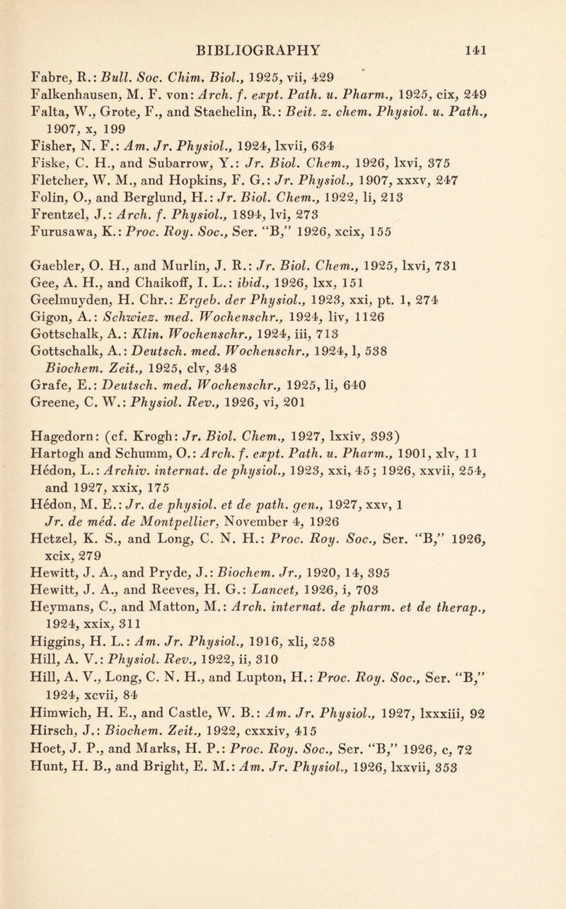 Fabre^ R.: Bull. Soc. Chim. Biol., 1925, vii, 429 Falkenhausen, M. F. von: Arch. f. expt. Path. u. Pharm., 1925, cix, 249 Falta, W., Grote, F., and Staehelin, R.: Beit. z. chem. Physiol, u. Path., 1907, X, 199 Fisher, N. F.: Am. Jr. Physiol., 1924, Ixvii, 634 Fiske, C. H., and Subarrow, Y.: Jr. Biol. Chem., 1926, Ixvi, 375 Fletcher, W. M., and Hopkins, F. G.: Jr. Physiol., 1907, xxxv, 247 Folin, O., and Berglund, H.: Jr. Biol. Chem., 1922, li, 213 Frentzel, J.: Arch. f. Physiol., 1894, Ivi, 273 Furusawa, K.: Proc. Roy. Soc., Ser. “B,” 1926, xcix, 155 Gaebler, O. H., and Murlin, J. R.: Jr. Biol. Chem., 1925, Ixvi, 731 Gee, A. H., and Chaikoff, I. L.: ibid., 1926, Ixx, 151 Geelmuyden, H. Chr.: Ergeh. der Physiol., 1923, xxi, pt. 1, 274 Gigon, A.: Schwiez. med. Wochenschr., 1924, liv, 1126 Gottschalk, A.: Klin, Wochenschr., 1924, iii, 713 Gottschalk, A.: Deutsch. med. Wochenschr., 1924,1, 538 Biochem. Zeit., 1925, civ, 348 Grafe, E.: Deutsch. med, Wochenschr., 1925, li, 640 Greene, C. W.: Physiol. Rev., 1926, vi, 201 Hagedorn: (cf. Krogh: Jr, Biol. Chem., 1927, Ixxiv, 393) Hartogh and Schumm, O.: Arch. f. expt. Path. u. Pharm., 1901, xlv, 11 Hedon, L.: Archiv. internat. de physiol., 1923, xxi, 45; 1926, xxvii, 254, and 1927, xxix, 175 Hedon, M. E.: Jr. de physiol, et de path, gen,, 1927, xxv, 1 Jr. de med. de Montpellier, November 4, 1926 Hetzel, K. S., and Long, C. N, H.: Proc. Roy. Soc., Ser. “B,” 1926, xcix, 279 Hewitt, J. A,, and Pryde, J.: Biochem. Jr., 1920, 14, 395 Hewitt, J. A., and Reeves, H. G.: Lancet, 1926, i, 703 Heymans, C., and Matton, M.: Arch, internat. de pharm. et de therap., 1924, xxix, 311 Higgins, H. L.: Am. Jr. Physiol., 1916, xli, 258 Hill, A. V.: Physiol. Rev., 1922, ii, 310 Hill, A. V., Long, C. N. H., and Lupton, H.: Proc. Roy. Soc., Ser. “B,” 1924, xcvii, 84 Himwich, H. E., and Castle, W. B.: Am. Jr, Physiol., 1927, Ixxxiii, 92 Hirsch, J,: Biochem. Zeit., 1922, cxxxiv, 415 Hoet, J. P., and Marks, H. P.: PrOc. Roy. Soc., Ser. “B,” 1926, c, 72 Hunt, H. B., and Bright, E. M.: Am. Jr. Physiol., 1926, Ixxvii, 353