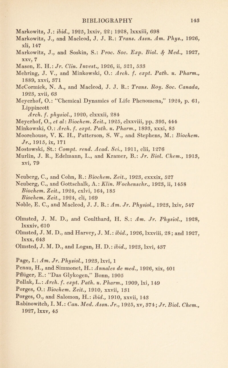 Markowitz, J.: ihid., 1925, Ixxiv, 22; 1928, Ixxxiii, 698 Markowitz, J., and Macleod, J. J. R.: Trans. Assn, Am. Phys., 1926, xli, 147 Markowitz, J., and Soskin, S.: Proc. Soc. Exp. Biol. Med., 1927, XXV, 7 Mason, E. H.: Jr. Clin. Invest,, 1926, ii, 521, 538 Mehring, J. V., and Minkowski, O.: Arch. f. expt. Path. u. Pharm., 1889, xxvi, 371 McCormick, N. A., and Macleod, J. J. R.: Trans. Roy. Soc. Canada, 1923, xvii, 63 Meyerhof, O.: “Chemical Dynamics of Life Phenomena,” 1924, p. 61, Lippincott Arch. f. physiol., 1920, clxxxii, 284 Meyerhof, O., et al: Biochem. Zeit., 1925, clxxviii, pp. 395, 444 Minkowski, O.: Arch. f. expt. Path, u, Pharm., 1893, xxxi, 85 Moorehouse, V. K. H., Patterson, S. W., and Stephens, M.: Biochem. Jr., 1915, ix, 171 Mostowski, St.: Compt. rend. Acad. Sci., 1911, elii, 1276 Murlin, J. R., Edelmann, L., and Kramer, B.: Jr. Biol. Chem., 1913, xvi, 79 Neuberg, C., and Cohn, R.: Biochem, Zeit., 1923, cxxxix, 527 Neuberg, C., and Gottschalk, A.: Klin. Wochenschr., 1923, ii, 1458 Biochem. Zeit., 1924, cxlvi, 164, 185 Biochem. Zeit., 1924, cli, 169 Noble, E. C., and Macleod, J. J. R.: Am. Jr. Physiol., 1923, Ixiv, 547 Olmsted, J. M. D., and Coulthard, H. S.: Am. Jr. Physiol., 1928, Ixxxiv, 610 Olmsted, J. M. D., and Harvey, J. M.: ibid., 1926, Ixxviii, 28; and 1927, Ixxx, 643 Olmsted, J. M. D., and Logan, H. D.: ibid., 1923, Ixvi, 437 Page, 1.: Am. Jr. Physiol., 1923, Ixvi, 1 Penan, H,, and Simmonet, H.: Annales de med., 1926, xix, 401 Pfliiger, E.: “Das Glykogen,” Bonn, 1905 Poliak, L.: Arch. f. expt. Path. u. Pharm., 1909, Ixi, 149 Porges, O.: Biochem. Zeit., 1910, xxvii, 131 Porges, O., and Salomon, H.: ibid., 1910, xxvii, 143 Rabinowitch, I. M.: Can. Med. Assn. Jr., 1925, xv, 374; /r. Biol. Chem., 1927, Ixxv, 45