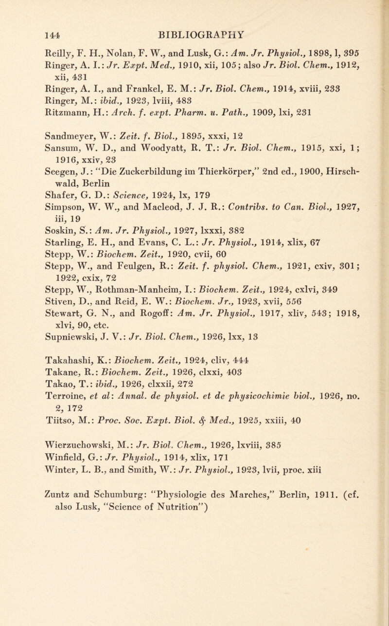 Reilly^ F. H., Nolan^ F. W., and Lusk^ G.: Am. Jr. Physiol., 1898,1, 395 Ringer, A. I.: Jr. Expt. Med., 1910, xii, 105; also Jr. Biol. Chem., 1912, xii, 431 Ringer, A. I., and Frankel, E. M.: Jr, Biol. Chem., 1914, xviii, 233 Ringer, M.; ibid., 1923, Iviii, 483 Ritzmann, H.: Arch. f. expt. Pharm. u. Path., 1909, Ixi, 231 Sandmeyer, W.: Zeit. f, Biol., 1895, xxxi, 12 Sansum, W. D., and Woodyatt, R. T.: Jr. Biol. Chem., 1915, xxi, 1; 1916, xxiv, 23 Seegen, J.: “Die Zuckerbildung im Thierkorper,” 2nd ed., 1900, Hirsch- wald, Berlin Shafer, G. D.: Science, 1924, lx, 179 Simpson, W. W., and Macleod, J. J. R.: Contrihs. to Can. Biol., 1927, iii, 19 Soskin, S.: Am. Jr. Physiol., 1927, Ixxxi, 382 Starling, E. H., and Evans, C. L.; Jr. Physiol., 1914, xlix, 67 Stepp, W.: Biochem. Zeit., 1920, cvii, 60 Stepp, W., and Feulgen, R.: Zeit. f. physiol. Chem., 1921, cxiv, 301; 1922, cxix, 72 Stepp, W., Rothman-Manheim, I.: Biochem. Zeit., 1924, cxlvi, 349 Stiven, D., and Reid, E. W.: Biochem. Jr., 1923, xvii, 556 Stewart, G. N., and Rogoff: Am. Jr. Physiol., 1917, xliv, 543; 1918, xlvi, 90, etc. Supniewski, J. V.: Jr. Biol. Chem., 1926, Ixx, 13 Takahashi, K.: Biochem. Zeit,, 1924, cliv, 444 Takane, R.: Biochem. Zeit., 1926, clxxi, 403 Takao, T.: ibid., 1926, clxxii, 272 Terroine, et al: Annal. de physiol, et de physicochimie biol., 1926, no. 2, 172 Tiitso, M.: Proc. Soc. Expt. Biol. 8^ Med., 1925, xxiii, 40 Wierzuchowski, M.: Jr. Biol. Chem., 1926, Ixviii, 385 Winfield, G.: Jr. Physiol., 1914, xlix, 171 Winter, L. B., and Smith, W.: Jr. Physiol., 1923, Ivii, proc. xiii Zuntz and Schumhurg: “Physiologic des Marches,” Berlin, 1911. (cf. also Lusk, “Science of Nutrition”)