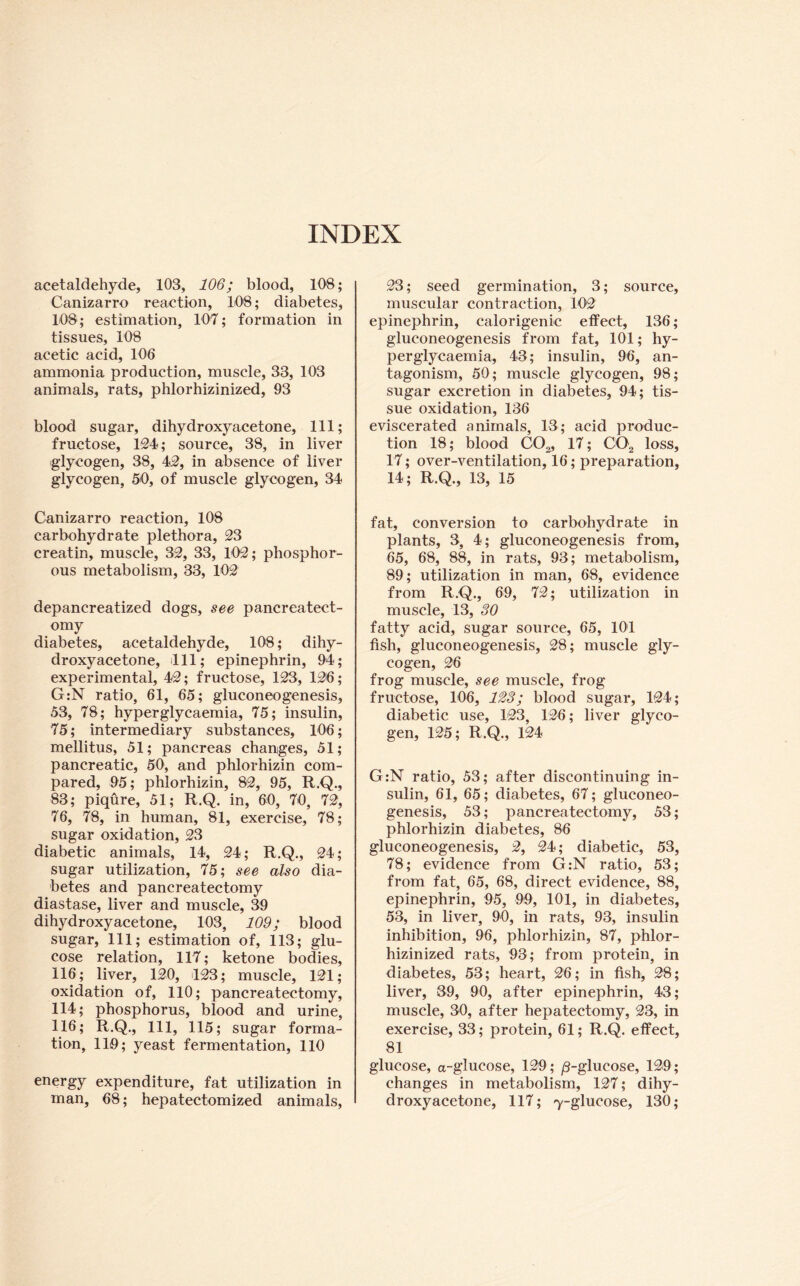 INDEX acetaldehyde, 103, 106; blood, 108; Canizarro reaction, 108; diabetes, 108; estimation, 107; formation in tissues, 108 acetic acid, 106 ammonia production, muscle, 33, 103 animals, rats, phlorhizinized, 93 blood sugar, dihydroxy acetone. 111; fructose, IM; source, 38, in liver glycogen, 38, 4^, in absence of liver glycogen, 50, of muscle glycogen, 34 Canizarro reaction, 108 carbohydrate plethora, 23 creatin, muscle, 32, 33, 102; phosphor- ous metabolism, 33, 102 depancreatized dogs, see pancreatect- omy diabetes, acetaldehyde, 108; dihy- droxyacetone, dll; epinephrin, 94; experimental, 42; fructose, 123, 126; G:N ratio, 61, 65; gluconeogenesis, 53, 78; hyperglycaemia, 75; insulin, 75; intermediary substances, 106; mellitus, 51; pancreas changes, 51; pancreatic, 50, and phlorhizin com- pared, 95; phlorhizin, 82, 95, R.Q., 83; piqure, 51; R.Q. in, 60, 70, 72, 76, 78, in human, 81, exercise, 78; sugar oxidation, 23 diabetic animals, 14, 24; R.Q., 24; sugar utilization, 75; see also dia- betes and pancreatectomy diastase, liver and muscle, 39 dihydroxyacetone, 103, 109; blood sugar. 111; estimation of, 113; glu- cose relation, 117; ketone bodies, 116; liver, 120, il23; muscle, 121; oxidation of, 110; pancreatectomy, 114; phosphorus, blood and urine, 116; R.Q., 111, 115; sugar forma- tion, 119; yeast fermentation, 110 energy expenditure, fat utilization in man, 68; hepatectomized animals. 23; seed germination, 3; source, muscular contraction, 102 epinephrin, calorigenic effect, 136; gluconeogenesis from fat, 101; hy- perglycaemia, 43; insulin, 96, an- tagonism, 50; muscle glycogen, 98; sugar excretion in diabetes, 94; tis- sue oxidation, 136 eviscerated animals, 13; acid produc- tion 18; blood CO^, 17; CO2 loss, 17; over-ventilation, 16; preparation, 14; R.Q., 13, 15 fat, conversion to carbohydrate in plants, 3, 4; gluconeogenesis from, 65, 68, 88, in rats, 93; metabolism, 89; utilization in man, 68, evidence from R.Q., 69, 72; utilization in muscle, 13, 30 fatty acid, sugar source, 65, 101 fish, gluconeogenesis, 28; muscle gly- cogen, 26 frog muscle, see muscle, frog fructose, 106, 123; blood sugar, 124; diabetic use, 123, 126; liver glyco- gen, 125; R.Q., 124 G:N ratio, 53; after discontinuing in- sulin, 61, 65; diabetes, 67; gluconeo- genesis, 53; pancreatectomy, 53; phlorhizin diabetes, 86 gluconeogenesis, 2, 24; diabetic, 53, 78; evidence from G:N ratio, 53; from fat, 65, 68, direct evidence, 88, epinephrin, 95, 99, 101, in diabetes, 53, in liver, 90, in rats, 93, insubn inhibition, 96, phlorhizin, 87, phlor- hizinized rats, 93; from protein, in diabetes, 53; heart, 26; in fish, 28; liver, 39, 90, after epinephrin, 43; muscle, 30, after hepatectomy, 23, in exercise, 33; protein, 61; R.Q. effect, 81 glucose, a-glucose, 129; /3-glucose, 129; changes in metabolism, 127; dihy- droxyacetone, 117; 7-glucose, 130;
