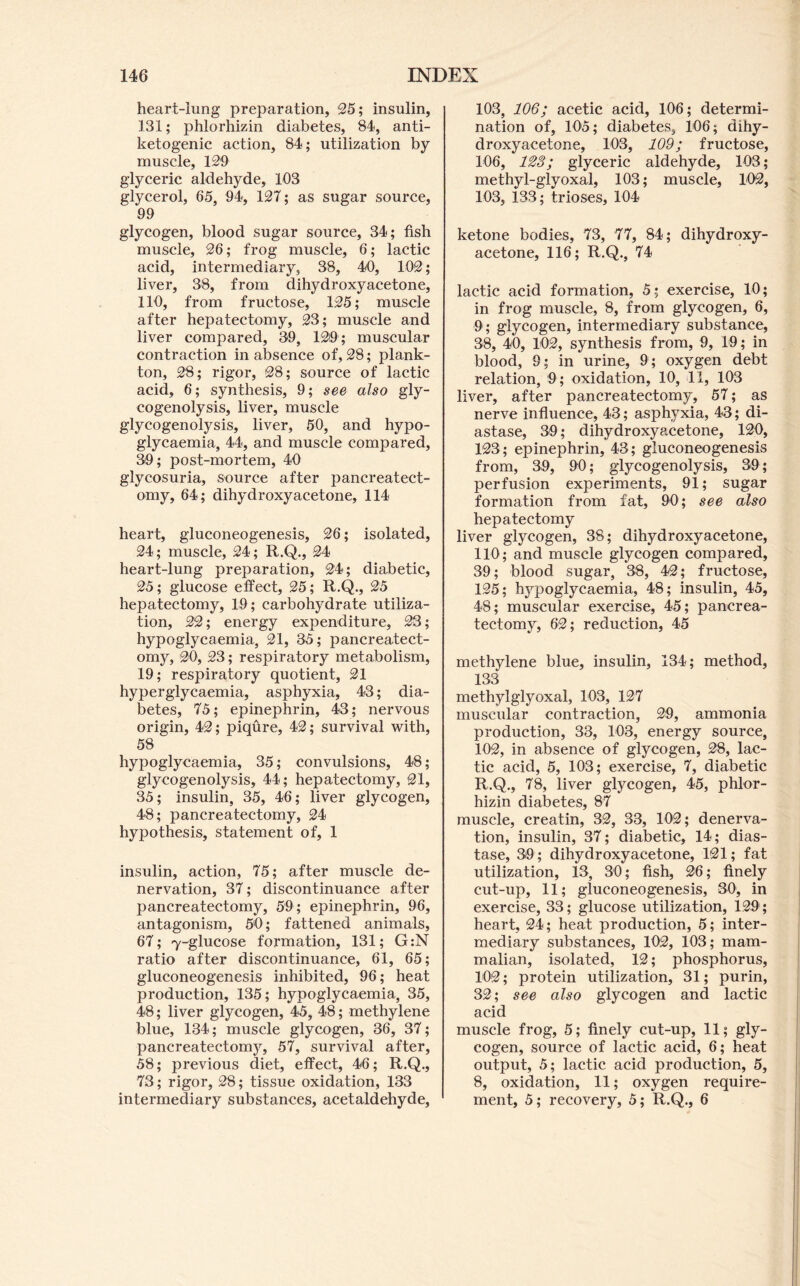 heart-iung preparation, 95; insulin, 131; phlorhizin diabetes, 84, anti- ketogenic action, 84; utilization by muscle, 120 glyceric aldehyde, 103 glycerol, 65, 94, 127; as sugar source, 99 glycogen, blood sugar source, 34; fish muscle, 26; frog muscle, 6; lactic acid, intermediary, 38, 40, 102; liver, 38, from dihydroxy acetone, 110, from fructose, 125; muscle after hepatectomy, 23; muscle and liver compared, 39, 12i9; muscular contraction in absence of, 28; plank- ton, 28; rigor, 28; source of lactic acid, 6; synthesis, 9; see also gly- cogenolysis, liver, muscle glycogenolysis, liver, 50, and hypo- glycaemia, 44, and muscle compared, 39; post-mortem, 40 glycosuria, source after pancreatect- omy, 64; dihydroxy acetone, 114 heart, gluconeogenesis, 26; isolated, 24; muscle, 24; R.Q., 24 heart-lung preparation, 24; diabetic, 25; glucose effect, 25; R.Q., 25 hepatectomy, 19; carbohydrate utiliza- tion, 22; energy expenditure, 23; hypoglycaemia, 21, 35; pancreatect- omy, 20, 23; respiratory metabolism, 19; respiratory quotient, 21 hyperglycaemia, asphyxia, 43; dia- betes, 75; epinephrin, 43; nervous origin, 42; piqure, 42; survival with, 58 hypoglycaemia, 35; convulsions, 48; glycogenolysis, 44; hepatectomy, 21, 35; insulin, 35, 46; liver glycogen, 48; pancreatectomy, 24 hypothesis, statement of, 1 insulin, action, 75; after muscle de- nervation, 37; discontinuance after pancreatectomy, 59; epinephrin, 96, antagonism, 50; fattened animals, 67; 7-glucose formation, 131; G:N ratio after discontinuance, 61, 65; gluconeogenesis inhibited, 96; heat production, 135; hypoglycaemia, 35, 48; liver glycogen, 45, 48; methylene blue, 134; muscle glycogen, 36, 37; pancreatectomy, 57, survival after, 58; previous diet, effect, 46; R.Q., 73; rigor, 28; tissue oxidation, 133 intermediary substances, acetaldehyde. 103, 106; acetic acid, 106; determi- nation of, 105; diabetes, 106; dihy- droxyacetone, 103, 109; fructose, 106, 123; glyceric aldehyde, 103; methyl-glyoxal, 103; muscle, 102, 103, 133; trioses, 104 ketone bodies, 73, 77, 84; dihydroxy- acetone, 116; R.Q., 74 lactic acid formation, 5; exercise, 10; in frog muscle, 8, from glycogen, 6, 9; glycogen, intermediary substance, 38, 40, 102, synthesis from, 9, 19; in blood, 9; in urine, 9; oxygen debt relation, 9; oxidation, 10, 11, 103 liver, after pancreatectomy, 57; as nerve influence, 43; asphyxia, 43; di- astase, 39; dihydroxyacetone, 120, 123; epinephrin, 43; gluconeogenesis from, 39, 90; glycogenolysis, 39; perfusion experiments, 91; sugar formation from fat, 90; see also hepatectomy liver glycogen, 38; dihydroxyacetone, 110; and muscle glycogen compared, 39; blood sugar, 38, 42; fructose, 125; hypoglycaemia, 48; insulin, 45, 48; muscular exercise, 45; pancrea- tectomy, 62; reduction, 45 methylene blue, insulin, 134; method, 133 methylglyoxal, 103, 127 muscular contraction, 29, ammonia production, 33, 103, energy source, 102, in absence of glycogen, 28, lac- tic acid, 5, 103; exercise, 7, diabetic R.Q,, 78, liver glycogen, 45, phlor- hizin diabetes, 87 muscle, creatin, 32, 33, 102; denerva- tion, insulin, 37; diabetic, 14; dias- tase, 39; dihydroxyacetone, 121; fat utilization, 13, 30; fish, 26; finely cut-up, 11; gluconeogenesis, 30, in exercise, 33; glucose utilization, 129; heart, 24; heat production, 5; inter- mediary substances, 102, 103; mam- malian, isolated, 12; phosphorus, 102; protein utilization, 31; purin, 32; see also glycogen and lactic acid muscle frog, 5; finely cut-up, 11; gly- cogen, source of lactic acid, 6; heat output, 5; lactic acid production, 5, 8, oxidation, 11; oxygen require- ment, 5; recovery, 5; R.Q., 6