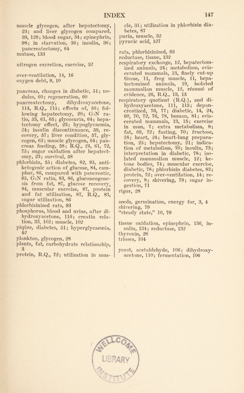 muscle glycogen, after hepatectomy, 23; and liver glycogen compared, 39, 129 ; blood sugar, 34; epinephrin, 98; in starvation, 36; insulin, 36; pancreatectomy, 64 mutase, 133 nitrogen excretion, exercise, 32 over-ventilation, 14, 16 oxygen debt, 9, 10 pancreas, changes in diabetic, 51; no- dules, 60; regeneration, 60 pancreatectomy, dihydroxyacetone, 114, R.Q., 115; efiPects of, 56; fol- lowing hepatectomy, 20; G:N ra- tio, 53, 61, 65; glycosuria, 64; hepa- tectomy effect, 23; hypoglycaemia, 24; insulin discontinuance, 59, re- covery, 57; liver condition, 57, gly- cogen, 62; muscle glycogen, 64; pan- creas feeding, 58; R.Q., 24, 61, 72, 75; sugar oxidation after hepatect- omy, 23; survival, 58 phlorhizin, 55; diabetes, 82, 95, anti- ketogenic action of glucose, 84, cam- phor, 86, compared with pancreatic, 95, G:N ratio, 83, 86, gluconeogene- sis from fat, 87, glucose recovery, 84, muscular exercise, 87, protein and fat utilization, 87, R.Q., 83, sugar utilization, 86 phlorhizinized rats, 93 phosphorus, blood and urine, after di- hydroxyacetone, 116; creatin rela- tion, 33, 102; muscle, 102 piqure, diabetes, 51; hyperglycaemia, 42 plankton, glycogen, 28 plants, fat, carbohydrate relationship, protein, R.Q., 72; utilization in mus- cle, 31; utilization in phlorhizin dia- betes, 87 purin, muscle, 32 pyruvic acid, 127 rats, phlorhizinized, 93 reductase, tissue, 132 respiratory exchange, 12, hepatectom- ized animals, 24; metabolism, evis- cerated mammals, 13, finely cut-up tissue, 11, frog muscle, 11, hepa- tectomized animals, 19, isolated mammalian muscle, 12, resume of evidence, 26, R.Q., 13, 15 respiratory quotient (R.Q.), and di- hydroxyacetone, 111, 115; depan- creatized, 76, 77; diabetic, 14, 24, 60, 70, 72, 76, 78, human, 81; evis- cerated mammals, 13, 15; exercise in man, 7; extra metabolism, 8; fat, 69, 72; fasting, 70; fructose, 24; heart, 24; heart-lung prepara- tion, 25; hepatectomy, 21; indica- tion of metabolism, 70; insulin, 73; interpretation in diabetic, 78; iso- lated mammalian muscle, 12; ke- tone bodies, 74; muscular exercise, diabetic, 78; phlorhizin diabetes, 83; protein, 72; over-ventilation, 14; re- covery, 8; shivering, 79; sugar in- gestion, 71 rigor, 28 seeds, germination, energy for, 3, 4 shivering, 79 “steady state,” 10, 79 tissue oxidation, epinephrin, 136, in- sulin, 134; reductase, 132 thyroxin, 28 trioses, 104 yeast, acetaldehyde, 106; dihydroxy- acetone, 110; fermentation, 106
