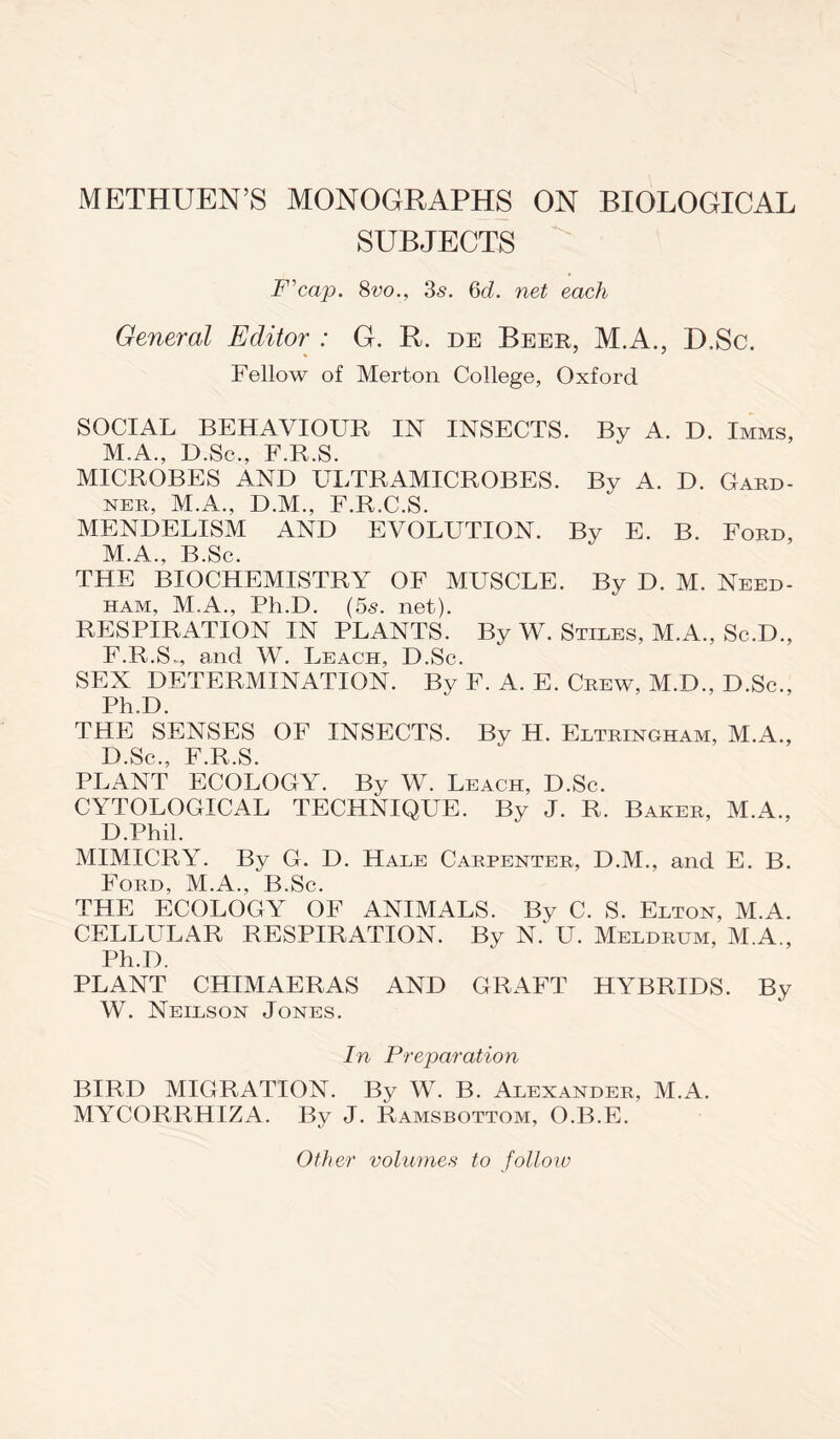 METHUEN’S MONOGRAPHS ON BIOLOGICAL SUBJECTS F’cap. 8vo., 3<s. 6cl. net each General Editor : G. R. de Beer, M.A., D.Sc. Fellow of Merton College, Oxford SOCIAL BEHAVIOUR IN INSECTS. By A. D. Imms, M.A., D.Sc., F.R.S. MICROBES AND ULTRAMICROBES. By A. D. Gard- ner, M.A., D.M., F.R.C.S. MENDELISM AND EVOLUTION. By E. B. Ford, M.A., B.Sc. THE BIOCHEMISTRY OF MUSCLE. By D. M. Need- ham, M.A., Ph.D. (5s. net). RESPIRATION IN PLANTS. By W. Stiles, M.A., Sc.D., F.R.S,, and W. Leach, D.Sc. SEX DETERMINATION. By F. A. E. Crew, M.D., D.Sc., Ph.D. THE SENSES OF INSECTS. By H. Eltringham, M.A., D.Sc., F.R.S. PLANT ECOLOGY. By W. Leach, D.Sc. CYTOLOGICAL TECHNIQUE. By J. R, Baker, M.A., D.Phil. MIMICRY. By G. D. Hale Carpenter, D.M., and E. B. Ford, M.A., B.Sc. THE ECOLOGY OF ANIMALS. By C. S. Elton, M.A. CELLULAR RESPIRATION. By N.‘ U. Meldrum, M.A., Ph.D. PLANT CHIMAERAS AND GRAFT HYBRIDS. By W. Neilson Jones. In Preparation BIRD MIGRATION. By W. B. Alexander, M.A. MYCORRHIZA. By J. Ramsbottom, O.B.E. Other volumes to follow