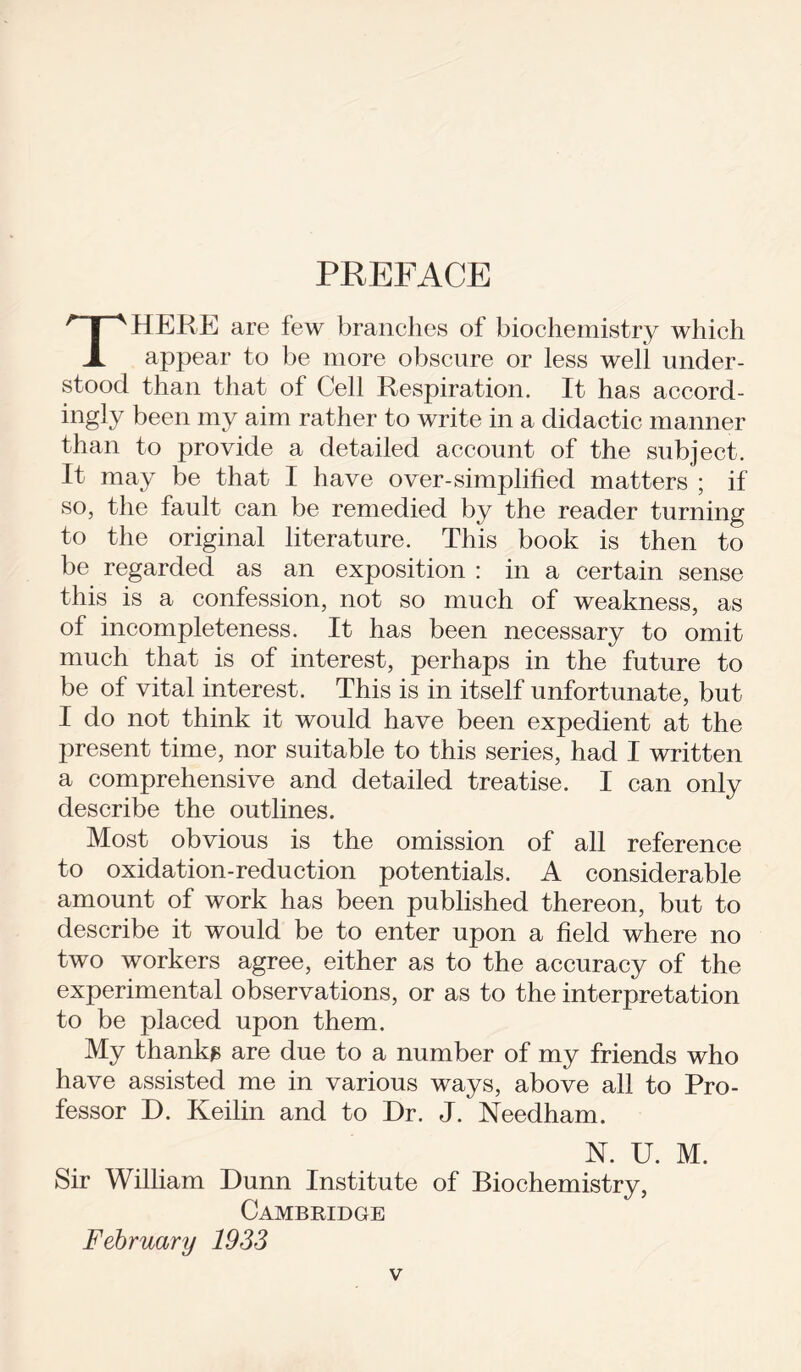 PREFACE THERE are few branches of biochemistry which appear to be more obscure or less well under- stood than that of Cell Respiration. It has accord- ingly been my aim rather to write in a didactic manner than to provide a detailed account of the subject. It may be that I have over-simplified matters ; if so, the fault can be remedied by the reader turning to the original literature. This book is then to be regarded as an exposition : in a certain sense this is a confession, not so much of weakness, as of incompleteness. It has been necessary to omit much that is of interest, perhaps in the future to be of vital interest. This is in itself unfortunate, but I do not think it would have been expedient at the present time, nor suitable to this series, had I written a comprehensive and detailed treatise. I can only describe the outlines. Most obvious is the omission of all reference to oxidation-reduction potentials. A considerable amount of work has been published thereon, but to describe it would be to enter upon a field where no two workers agree, either as to the accuracy of the experimental observations, or as to the interpretation to be placed upon them. My thankg are due to a number of my friends who have assisted me in various ways, above all to Pro- fessor D. Keilin and to Dr. J. Needham. N. U. M. Sir William Dunn Institute of Biochemistry, Cambridge February 1933