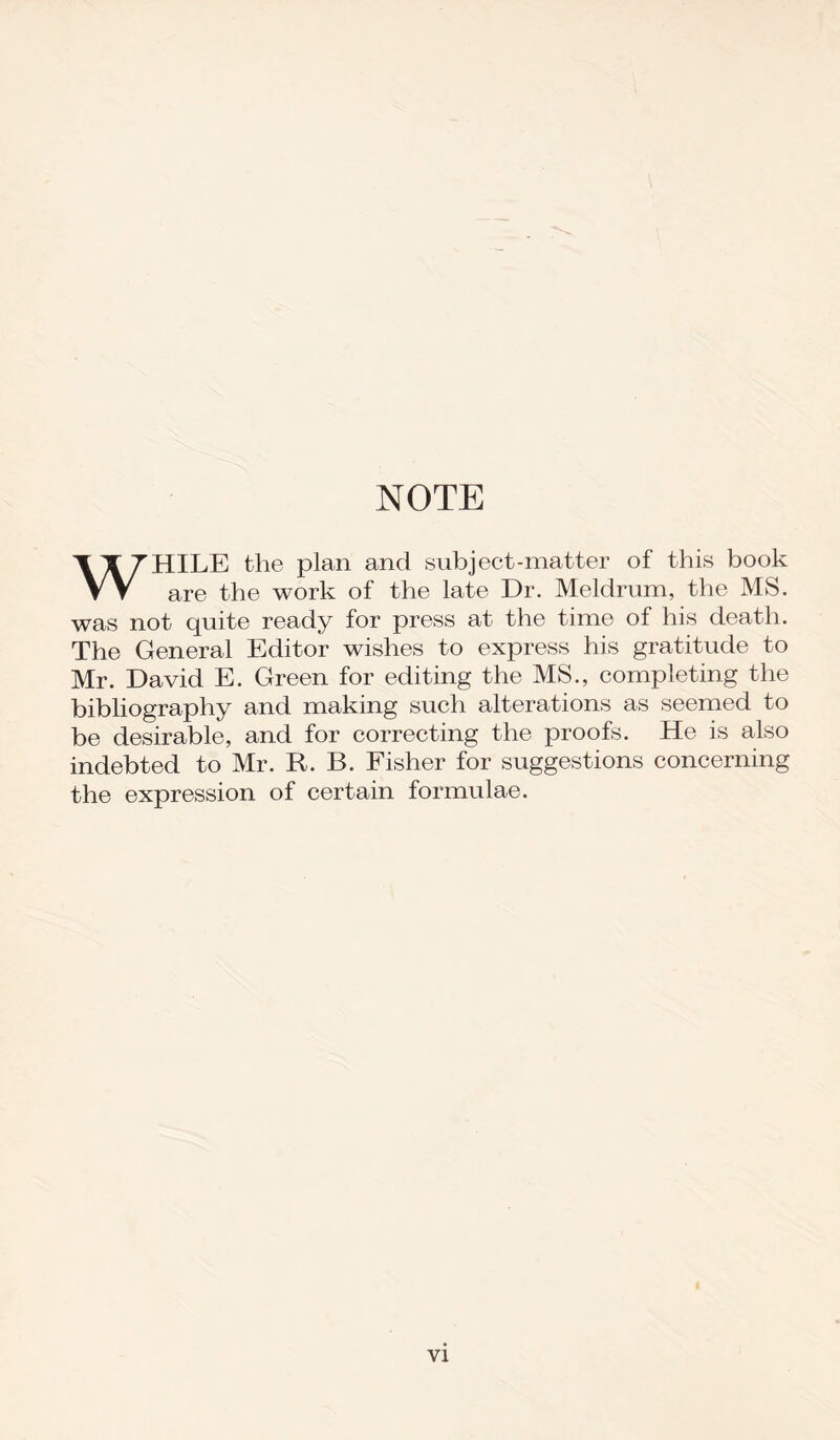 NOTE WHILE the plan and subject-matter of this book are the work of the late Dr. Meldrum, the MS. was not quite ready for press at the time of his death. The General Editor wishes to express his gratitude to Mr. David E. Green for editing the MS., completing the bibliography and making such alterations as seemed to be desirable, and for correcting the proofs. He is also indebted to Mr. R. B. Fisher for suggestions concerning the expression of certain formulae.