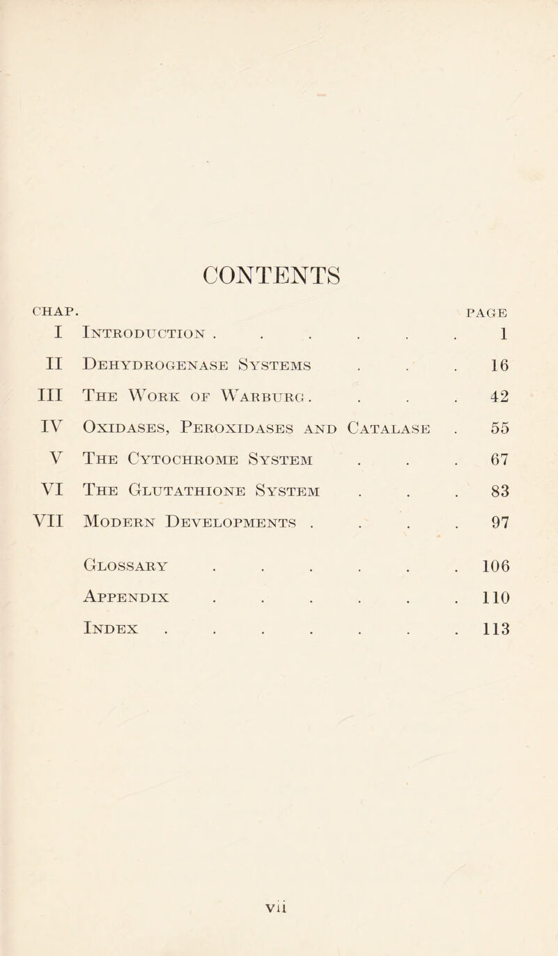 CONTENTS CHAP. PAGE I Introduction ...... 1 II Dehydrogenase Systems . . .16 III The Work of Warburg. ... 42 IV Oxidases, Peroxidases and Catalase . 55 V The Cytochrome System ... 67 VI The Glutathione System ... 83 VII Modern Developments . . . .97 Glossary ...... 106 Appendix . . . . . .110 Index . . . . . . .113