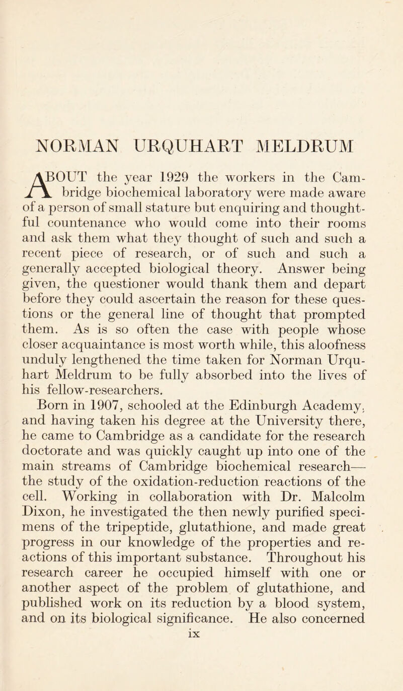 NORMAN URQUHART MELDRUM ABOUT the year 1929 the workers in the Cam- bridge biochemical laboratory were made aware of a person of small stature but enquiring and thought- ful countenance who would come into their rooms and ask them what they thought of such and such a recent piece of research, or of such and such a generally accepted biological theory. Answer being given, the questioner would thank them and depart before they could ascertain the reason for these ques- tions or the general line of thought that prompted them. As is so often the case with people whose closer acquaintance is most worth while, this aloofness unduly lengthened the time taken for Norman Urqu- hart Meldrum to be fully absorbed into the lives of his fellow-researchers. Born in 1907, schooled at the Edinburgh Academy, and having taken his degree at the University there, he came to Cambridge as a candidate for the research doctorate and was quickly caught up into one of the main streams of Cambridge biochemical research— the study of the oxidation-reduction reactions of the cell. Working in collaboration with Dr. Malcolm Dixon, he investigated the then newly purified speci- mens of the tripeptide, glutathione, and made great progress in our knowledge of the properties and re- actions of this important substance. Throughout his research career he occupied himself with one or another aspect of the problem of glutathione, and published work on its reduction by a blood system, and on its biological significance. He also concerned