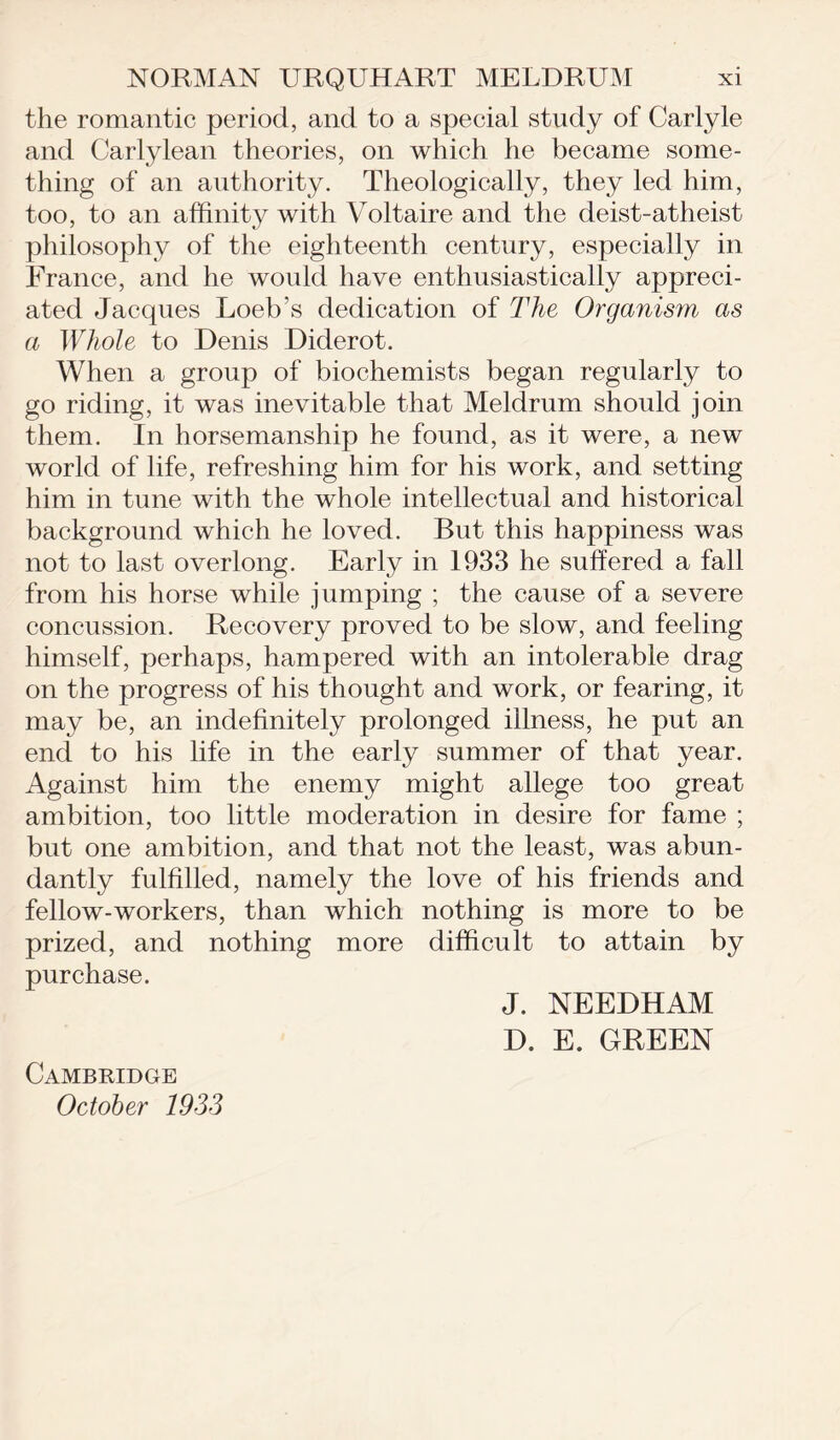 the romantic period, and to a special study of Carlyle and Carlylean theories, on which he became some- thing of an authority. Theologically, they led him, too, to an affinity with Voltaire and the deist-atheist philosophy of the eighteenth century, especially in France, and he would have enthusiastically appreci- ated Jacques Loeb’s dedication of The Organism as a Whole to Denis Diderot. When a group of biochemists began regularly to go riding, it was inevitable that Meldrum should join them. In horsemanship he found, as it were, a new world of life, refreshing him for his work, and setting him in tune with the whole intellectual and historical background which he loved. But this happiness was not to last overlong. Early in 1933 he suffered a fall from his horse while jumping ; the cause of a severe concussion. Recovery proved to be slow, and feeling himself, perhaps, hampered with an intolerable drag on the progress of his thought and work, or fearing, it may be, an indefinitely prolonged illness, he put an end to his life in the early summer of that year. Against him the enemy might allege too great ambition, too little moderation in desire for fame ; but one ambition, and that not the least, was abun- dantly fulfilled, namely the love of his friends and fellow-workers, than which nothing is more to be prized, and nothing more difficult to attain by purchase. J. NEEDHAM D. E. GREEN Cambridge October 1933