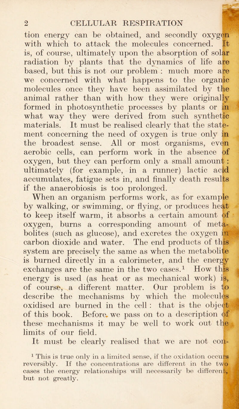 tion energy can be obtained, and secondly oxygen with which to attack the molecules concerned. It is, of course, ultimately upon the absorption of solar radiation by plants that the dynamics of life aie based, but this is not our problem : much more are we concerned with what happens to the organic molecules once they have been assimilated by the animal rather than with how they were originally formed in photosynthetic processes by plants or falj what way they were derived from such synthetic materials. It must be realised clearly that the state- ment concerning the need of oxygen is true only in the broadest sense. All or most organisms, even aerobic cells, can perform work in the absence of oxygen, but they can perform only a small amount : ultimately (for example, in a runner) lactic acid accumulates, fatigue sets in, and finally death results if the anaerobiosis is too prolonged. When an organism performs work, as for example by walking, or swimming, or flying, or produces heat to keep itself warm, it absorbs a certain amount of oxygen, burns a corresponding amount of meta- bolites (such as glucose), and excretes the oxygen in carbon dioxide and water. The end products of this system are precisely the same as when the metabolite is burned directly in a calorimeter, and the energy exchanges are the same in the two cases.1 How this | energy is used (as heat or as mechanical work) ip, of course, a different matter. Our problem is to describe the mechanisms by which the molecules oxidised are burned in the cell : that is the objedt of this book. Befora we pass on to a description ft these mechanisms it may be well to work out thle limits of our field. It must be clearly realised that we are not coi - 1 This is true only in a limited sense, if the oxidation occu . reversibly. If the concentrations are different in the two cases the energy relationships will necessarily be different, but not greatly.