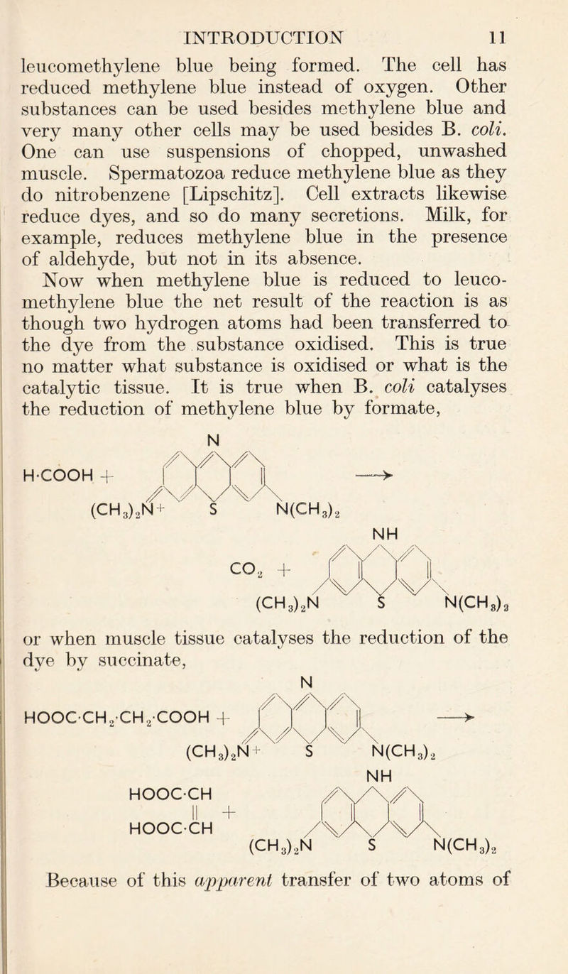 leucomethylene blue being formed. The cell has reduced methylene blue instead of oxygen. Other substances can be used besides methylene blue and very many other cells may be used besides B. coli. One can use suspensions of chopped, unwashed muscle. Spermatozoa reduce methylene blue as they do nitrobenzene [Lipschitz]. Cell extracts likewise reduce dyes, and so do many secretions. Milk, for example, reduces methylene blue in the presence of aldehyde, but not in its absence. Now when methylene blue is reduced to leuco- methylene blue the net result of the reaction is as though two hydrogen atoms had been transferred to the dye from the substance oxidised. This is true no matter what substance is oxidised or what is the catalytic tissue. It is true when B. coli catalyses the reduction of methylene blue by formate, H-COOH (CH3)2N N(CH3)2 or when muscle tissue catalyses the reduction of the dve by succinate, HOOGCH2’CH2-COOH + N (CH,)2N N(CH3)2 NH hooc-ch /\yy\ HOOCCH ' /X/bAJk (CH3).,N s N(CH3)2 Because of this apparent transfer of two atoms of