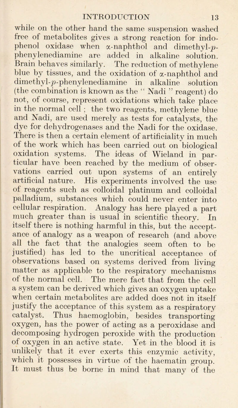 while on the other hand the same suspension washed free of metabolites gives a strong reaction for indo- phenol oxidase when a-naphthol and dimethyl-p- phenylenediamine are added in alkaline solution. Brain behaves similarly. The reduction of methylene blue by tissues, and the oxidation of a-naphthol and dimethyl-p-phenylenediamine in alkaline solution (the combination is known as the “ Nadi ” reagent) do not, of course, represent oxidations which take place in the normal cell; the two reagents, methylene blue and Nadi, are used merely as tests for catalysts, the dye for dehydrogenases and the Nadi for the oxidase. There is then a certain element of artificiality in much of the work which has been carried out on biological oxidation systems. The ideas of Wieland in par- ticular have been reached by the medium of obser- vations carried out upon systems of an entirely artificial nature. His experiments involved the use of reagents such as colloidal platinum and colloidal palladium, substances which could never enter into cellular respiration. Analogy has here played a part much greater than is usual in scientific theory. In itself there is nothing harmful in this, but the accept- ance of analogy as a weapon of research (and above all the fact that the analogies seem often to be justified) has led to the uncritical acceptance of observations based on systems derived from living matter as applicable to the respiratory mechanisms of the normal cell. The mere fact that from the cell a system can be derived which gives an oxygen uptake when certain metabolites are added does not in itself justify the acceptance of this system as a respiratory catalyst. Thus haemoglobin, besides transporting oxygen, has the power of acting as a peroxidase and decomposing hydrogen peroxide with the production of oxygen in an active state. Yet in the blood it is unlikely that it ever exerts this enzymic activity, which it possesses in virtue of the haematin group. It must thus be borne in mind that many of the
