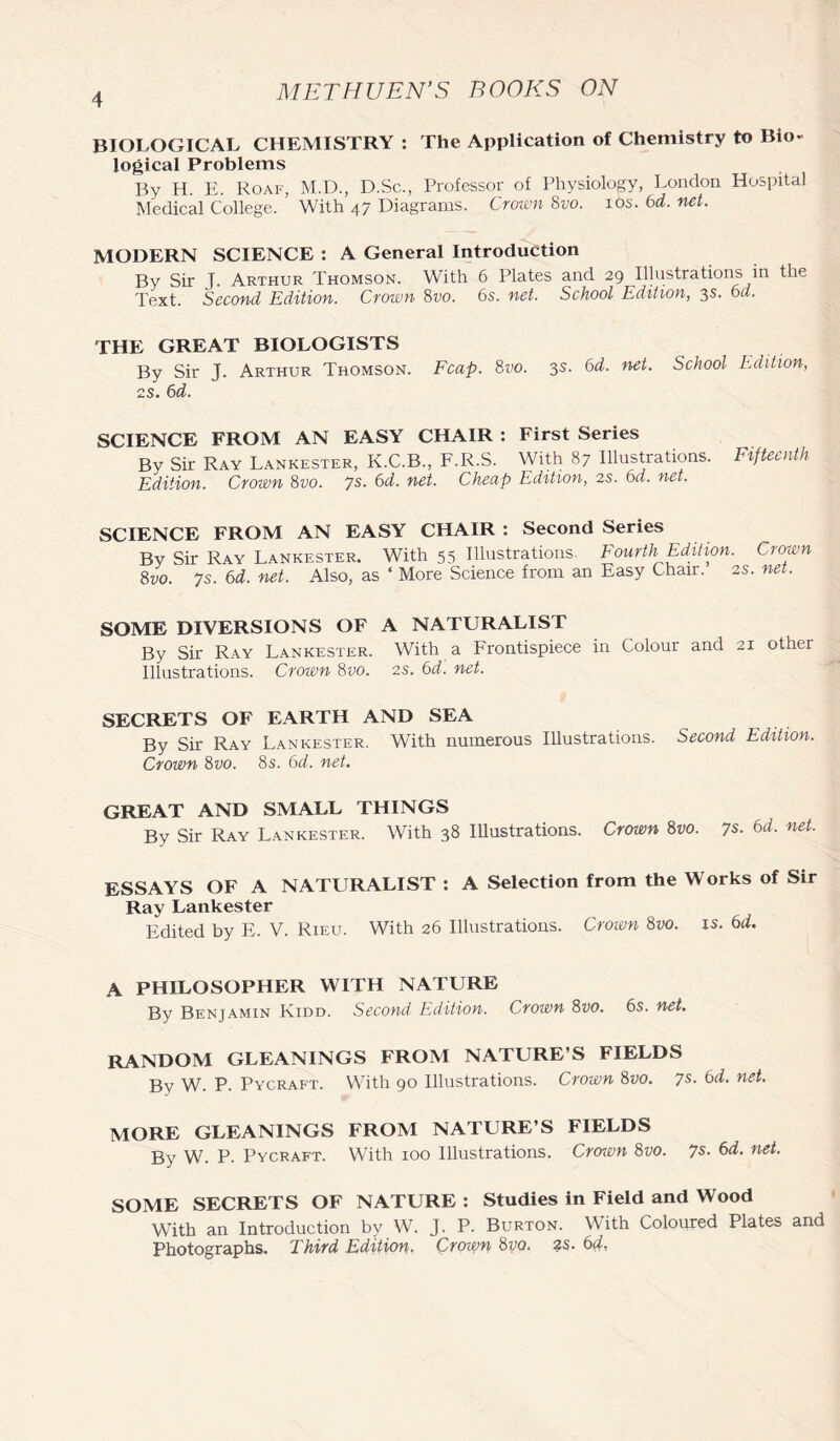 BIOLOGICAL CHEMISTRY : The Application of Chemistry to Bio- logical Problems By H. E. Roaf, M.D., D.Sc., Professor of Physiology, London Hospital Medical College. With 47 Diagrams. Crown 8vo. 10s. 6d. net. MODERN SCIENCE : A General Introduction By Sir T. Arthur Thomson. With 6 Plates and 29 Illustrations in the Text. Second Edition. Crown 8vo. 6s. net. School Edition, 3s. 6d. THE GREAT BIOLOGISTS By Sir J. Arthur Thomson. Fcap. 8vo. 3s. 6d. net. School Edition, 2S. 6d. SCIENCE FROM AN EASY CHAIR : First Series By Sir Ray Lankester, K.C.B., F.R.S. With 87 Illustrations. Fifteenth Edition. Crown 8vo. 7s. 6d. net. Cheap Edition, 2s. 6d. net. SCIENCE FROM AN EASY CHAIR : Second Series By Sir Ray Lankester. With 55 Illustrations. Fourth Edition. Crown 8vo. 7s. 6d. net. Also, as ‘ More Science from an Easy Chair. 2s. net. SOME DIVERSIONS OF A NATURALIST By Sir Ray Lankester. With a Frontispiece in Colour and 21 other Illustrations. Crown 8vo. 2s. 6d. net. SECRETS OF EARTH AND SEA By Sir Ray Lankester. With numerous Illustrations. Second Edition. Crown 8vo. 8s. 6d. net. GREAT AND SMALL THINGS By Sir Ray Lankester. With 38 Illustrations. Crown 8vo. 7s. 6d. net. ESSAYS OF A NATURALIST : A Selection from the Works of Sir Ray Lankester Edited by E. V. Rieu. With 26 Illustrations. Crown 8vo. is. 6d. A PHILOSOPHER WITH NATURE By Benjamin Kidd. Second Edition. Crown 8vo. 6s. net. RANDOM GLEANINGS FROM NATURE S FIELDS Bv W. P. Pycraft. With 90 Illustrations. Crown 8vo. 7$- 6d. net. MORE GLEANINGS FROM NATURE S FIELDS By W. P. Pycraft. With 100 Illustrations. Crown 8vo. 7s. 6d. net. SOME SECRETS OF NATURE : Studies in Field and Wood With an Introduction by W. J. P. Burton. With Coloured Plates and Photographs. Third Edition. Crown 8vo. 2$. 6d.
