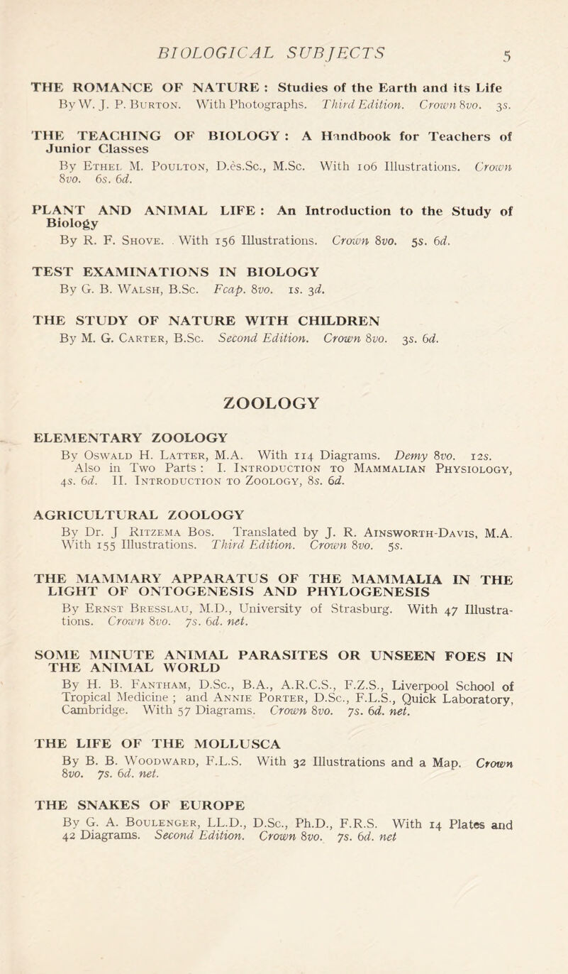 THE ROMANCE OF NATURE : Studies of the Earth and its Life By W. J. P. Burton. With Photographs. Third Edition. Crown 8vo. 3s. THE TEACHING OF BIOLOGY : A Handbook for Teachers of Junior Classes By Ethel M. Poulton, D.es.Sc., M.Sc. With 106 Illustrations. Crown 8vo. 6s. 6d. PLANT AND ANIMAL LIFE : An Introduction to the Study of Biology By R. F. Shove. With 156 Illustrations. Crown 8vo. 5s. 6d. TEST EXAMINATIONS IN BIOLOGY By G. B. Walsh, B.Sc. Fcap. 8vo. is. 3d. THE STUDY OF NATURE WITH CHILDREN By M. G. Carter, B.Sc. Second Edition. Crown 8vo. 3s. 6d. ZOOLOGY ELEMENTARY ZOOLOGY By Oswald H. Latter, M.A. With 114 Diagrams. Demy 8vo. 12s. Also in Two Parts: I. Introduction to Mammalian Physiology, 4s. 6d. II. Introduction to Zoology, 8s. 6d. AGRICULTURAL ZOOLOGY By Dr. J Ritzema Bos. Translated by J. R. Ainsworth-Davis, M.A. With 155 Illustrations. Third Edition. Crown 8vo. 5s. THE MAMMARY APPARATUS OF THE MAMMALIA IN THE LIGHT OF ONTOGENESIS AND PHYLOGENESIS By Ernst Bresslau, M.D., University of Strasburg. With 47 Illustra- tions. Crown 8vo. ys. 6d. net. SOME MINUTE ANIMAL PARASITES OR UNSEEN FOES IN THE ANIMAL WORLD By H. B. Fantham, D.Sc., B.A., A.R.C.S., F.Z.S., Liverpool School of Tropical Medicine ; and Annie Porter, D.Sc., F.L.S., Quick Laboratory, Cambridge. With 57 Diagrams. Crown 8vo. ys. 6d. net. THE LIFE OF THE MOLLUSCA By B. B. Woodward, F.L.S. With 32 Illustrations and a Map. Crown 8vo. ys. 6d. net. THE SNAKES OF EUROPE By G. A. Boulenger, LL.D., D.Sc., Ph.D., F.R.S. With 14 Plates and 42 Diagrams. Second Edition. Crown 8vo. ys. 6d. net