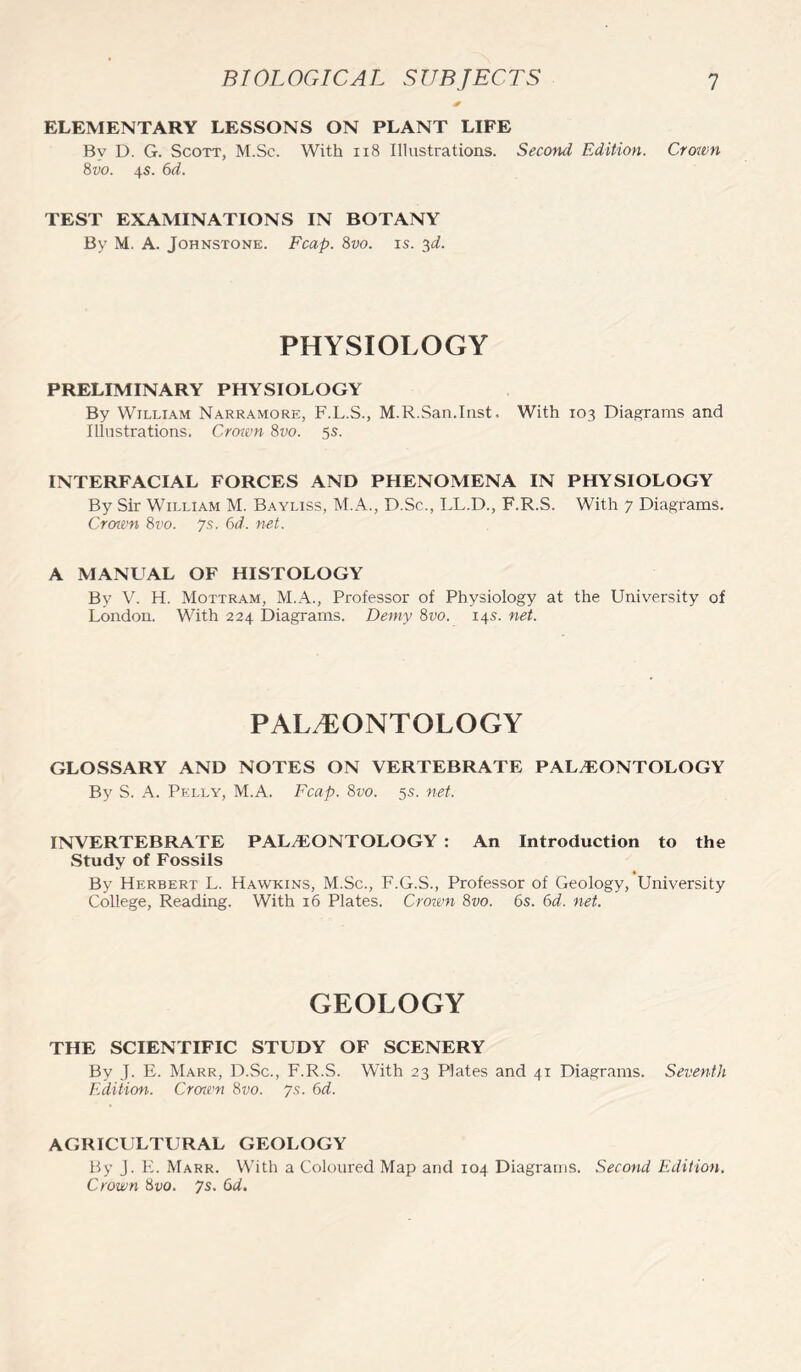 ELEMENTARY LESSONS ON PLANT LIFE By D. G. Scott, M.Sc. With 118 Illustrations. Second Edition. Crown 8vo. 4s. 6d. TEST EXAMINATIONS IN BOTANY By M. A. Johnstone. Fcap. 8vo. is. 3d. PHYSIOLOGY PRELIMINARY PHYSIOLOGY By William Narramore, F.L.S., M.R.San.Inst. With 103 Diagrams and Illustrations. Crown 8vo. 5s. INTERFACIAL FORCES AND PHENOMENA IN PHYSIOLOGY By Sir William M. Bayliss, M.A., D.Sc., LL.D., F.R.S. With 7 Diagrams. Croivn 8vo. Js. 6d. net. A MANUAL OF HISTOLOGY By V. H. Mottram, M.A., Professor of Physiology at the University of London. With 224 Diagrams. Demy 8vo. 14s. net. PALAEONTOLOGY GLOSSARY AND NOTES ON VERTEBRATE PALAEONTOLOGY By S. A. Pelly, M.A. Fcap. 8vo. 5s. net. INVERTEBRATE PALEONTOLOGY : An Introduction to the Study of Fossils By Herbert L. Hawkins, M.Sc., F.G.S., Professor of Geology, University College, Reading. With 16 Plates. Crown 8vo. 6s. 6d. net. GEOLOGY THE SCIENTIFIC STUDY OF SCENERY By J. E. Marr, D.Sc., F.R.S. With 23 Plates and 41 Diagrams. Seventh Edition. Crown 8vo. 7.9. 6d. AGRICULTURAL GEOLOGY By J. E. Marr. With a Coloured Map and 104 Diagrams. Second Edition. Crown 8vo. 7s. Gd.