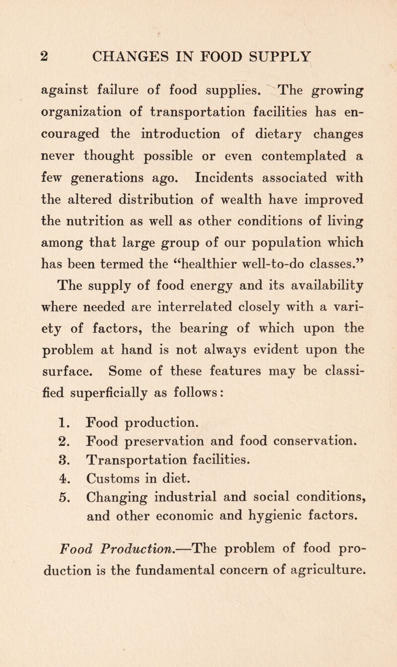 against failure of food supplies. The growing organization of transportation facilities has en- couraged the introduction of dietary changes never thought possible or even contemplated a few generations ago. Incidents associated with the altered distribution of wealth have improved the nutrition as well as other conditions of living among that large group of our population which has been termed the “healthier well-to-do classes.” The supply of food energy and its availability where needed are interrelated closely with a vari- ety of factors, the bearing of which upon the problem at hand is not always evident upon the surface. Some of these features may be classi- fied superficially as follows: 1. Food production. 2. Food preservation and food conservation. 3. Transportation facilities. 4. Customs in diet. 5. Changing industrial and social conditions, and other economic and hygienic factors. Food Production.—The problem of food pro- duction is the fundamental concern of agriculture.