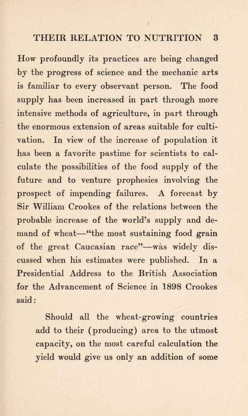How profoundly its practices are being changed by the progress of science and the mechanic arts is familiar to every observant person. The food supply has been increased in part through more intensive methods of agriculture, in part through the enormous extension of areas suitable for culti- vation. In view of the increase of population it has been a favorite pastime for scientists to cal- culate the possibilities of the food supply of the future and to venture prophesies involving the prospect of impending failures. A forecast by Sir William Crookes of the relations between the probable increase of the world’s supply and de- mand of wheat—“the most sustaining food grain of the great Caucasian race”—was widely dis- cussed when his estimates were published. In a Presidential Address to the British Association for the Advancement of Science in 1898 Crookes said: Should all the wheat-growing countries add to their (producing) area to the utmost capacity, on the most careful calculation the yield would give us only an addition of some
