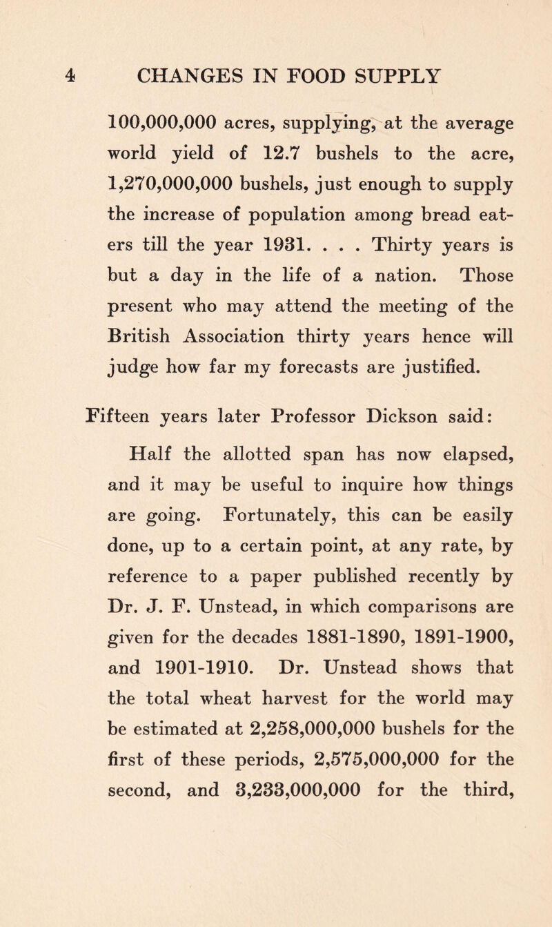 100.000. 000 acres, supplying, at the average world yield of 12.7 bushels to the acre, 1.270.000. 000 bushels, just enough to supply the increase of population among bread eat- ers till the year 1931. . . . Thirty years is but a day in the life of a nation. Those present who may attend the meeting of the British Association thirty years hence will judge how far my forecasts are justified. Fifteen years later Professor Dickson said: Half the allotted span has now elapsed, and it may be useful to inquire how things are going. Fortunately, this can be easily done, up to a certain point, at any rate, by reference to a paper published recently by Dr. J. F. Unstead, in which comparisons are given for the decades 1881-1890, 1891-1900, and 1901-1910. Dr. Unstead shows that the total wheat harvest for the world may be estimated at 2,258,000,000 bushels for the first of these periods, 2,575,000,000 for the second, and 3,233,000,000 for the third,