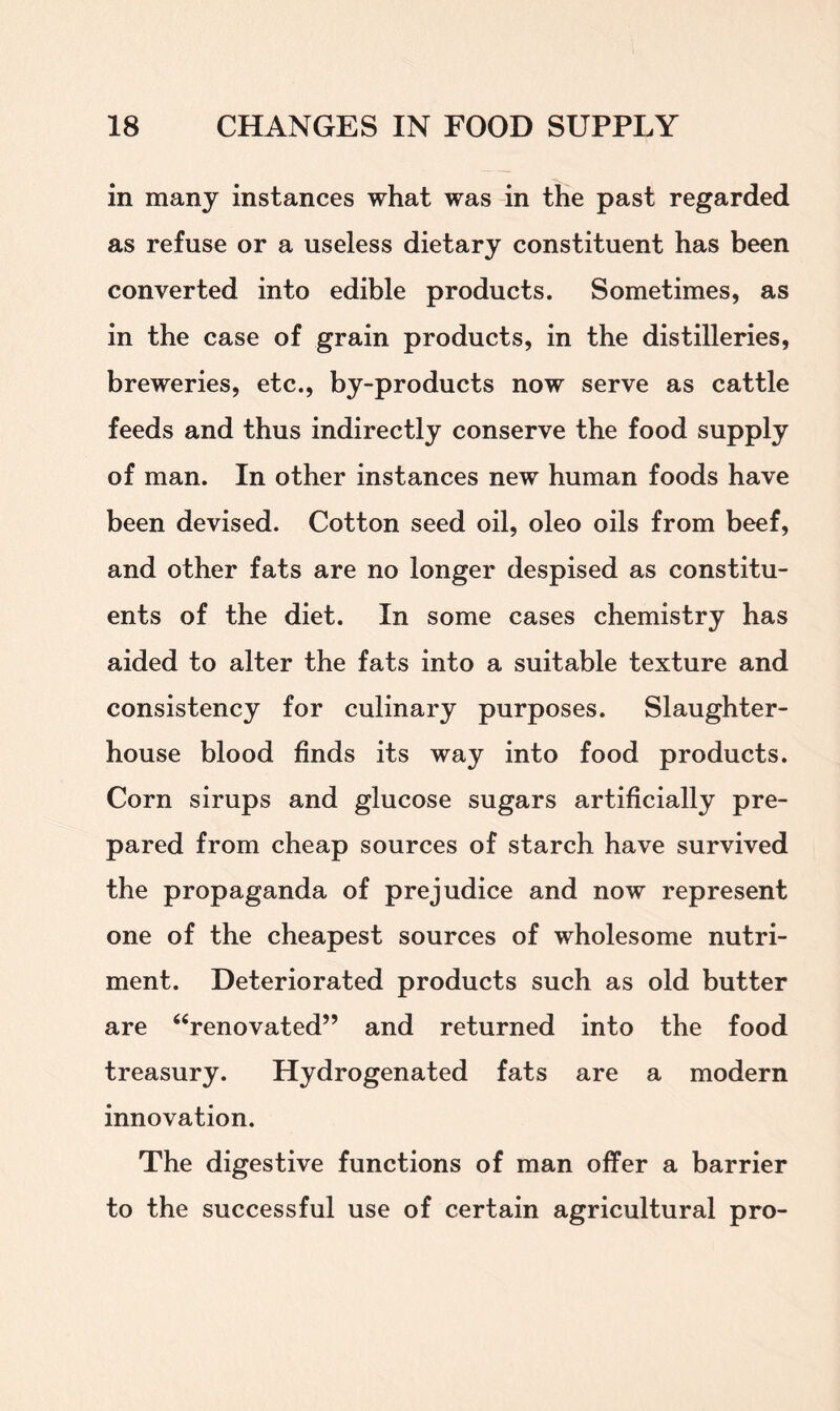 in many instances what was in the past regarded as refuse or a useless dietary constituent has been converted into edible products. Sometimes, as in the case of grain products, in the distilleries, breweries, etc., by-products now serve as cattle feeds and thus indirectly conserve the food supply of man. In other instances new human foods have been devised. Cotton seed oil, oleo oils from beef, and other fats are no longer despised as constitu- ents of the diet. In some cases chemistry has aided to alter the fats into a suitable texture and consistency for culinary purposes. Slaughter- house blood finds its way into food products. Corn sirups and glucose sugars artificially pre- pared from cheap sources of starch have survived the propaganda of prejudice and now represent one of the cheapest sources of wholesome nutri- ment. Deteriorated products such as old butter are “renovated” and returned into the food treasury. Hydrogenated fats are a modern innovation. The digestive functions of man offer a barrier to the successful use of certain agricultural pro-