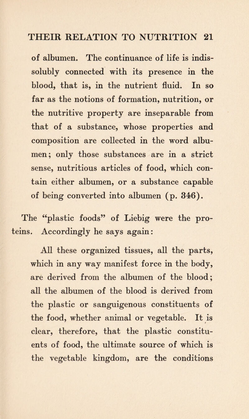 of albumen. The continuance of life is indis- solubly connected with its presence in the blood, that is, in the nutrient fluid. In so far as the notions of formation, nutrition, or the nutritive property are inseparable from that of a substance, whose properties and composition are collected in the word albu- men; only those substances are in a strict sense, nutritious articles of food, which con- tain either albumen, or a substance capable of being converted into albumen (p. 346). The “plastic foods” of Liebig were the pro- teins. Accordingly he says again: All these organized tissues, all the parts, which in any way manifest force in the body, are derived from the albumen of the blood; all the albumen of the blood is derived from the plastic or sanguigenous constituents of the food, whether animal or vegetable. It is clear, therefore, that the plastic constitu- ents of food, the ultimate source of which is the vegetable kingdom, are the conditions