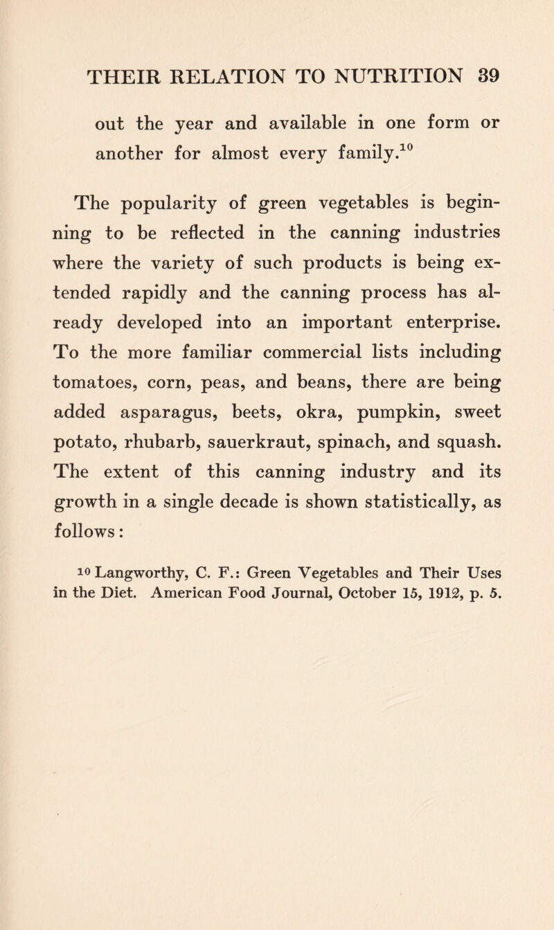 out the year and available in one form or another for almost every family.10 The popularity of green vegetables is begin- ning to be reflected in the canning industries where the variety of such products is being ex- tended rapidly and the canning process has al- ready developed into an important enterprise. To the more familiar commercial lists including tomatoes, corn, peas, and beans, there are being added asparagus, beets, okra, pumpkin, sweet potato, rhubarb, sauerkraut, spinach, and squash. The extent of this canning industry and its growth in a single decade is shown statistically, as follows: 10 Langworthy, C. F.: Green Vegetables and Their Uses in the Diet. American Food Journal, October 15, 1912, p. 5.