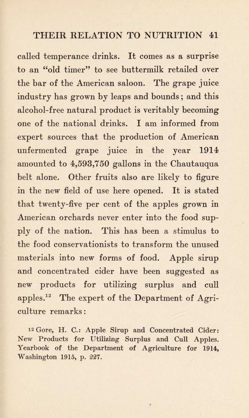 called temperance drinks. It comes as a surprise to an “old timer” to see buttermilk retailed over the bar of the American saloon. The grape juice industry has grown by leaps and bounds; and this alcohol-free natural product is veritably becoming one of the national drinks. I am informed from expert sources that the production of American unfermented grape juice in the year 1914 amounted to 4,593,750 gallons in the Chautauqua belt alone. Other fruits also are likely to figure in the new field of use here opened. It is stated that twenty-five per cent of the apples grown in American orchards never enter into the food sup- ply of the nation. This has been a stimulus to the food conservationists to transform the unused materials into new forms of food. Apple sirup and concentrated cider have been suggested as new products for utilizing surplus and cull apples.12 The expert of the Department of Agri- culture remarks: 12 Gore, H. C.: Apple Sirup and Concentrated Cider: New Products for Utilizing Surplus and Cull Apples. Yearbook of the Department of Agriculture for 1914, Washington 1915, p. 227.