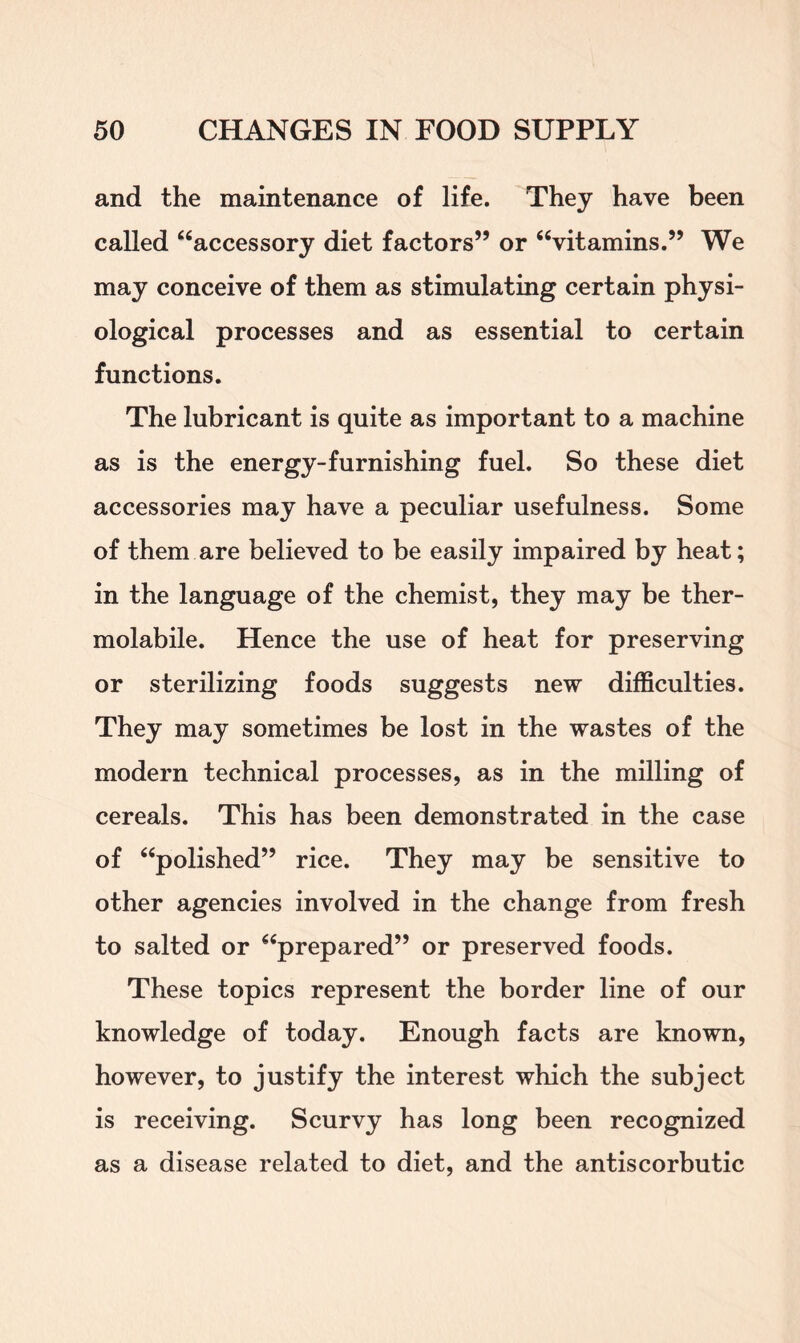 and the maintenance of life. They have been called “accessory diet factors” or “vitamins.” We may conceive of them as stimulating certain physi- ological processes and as essential to certain functions. The lubricant is quite as important to a machine as is the energy-furnishing fuel. So these diet accessories may have a peculiar usefulness. Some of them are believed to be easily impaired by heat; in the language of the chemist, they may be ther- molabile. Hence the use of heat for preserving or sterilizing foods suggests new difficulties. They may sometimes be lost in the wastes of the modern technical processes, as in the milling of cereals. This has been demonstrated in the case of “polished” rice. They may be sensitive to other agencies involved in the change from fresh to salted or “prepared” or preserved foods. These topics represent the border line of our knowledge of today. Enough facts are known, however, to justify the interest which the subject is receiving. Scurvy has long been recognized as a disease related to diet, and the antiscorbutic