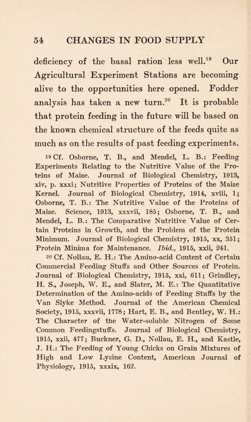 deficiency of the basal ration less well.19 Our Agricultural Experiment Stations are becoming alive to the opportunities here opened. Fodder analysis has taken a new turn.20 It is probable that protein feeding in the future will be based on the known chemical structure of the feeds quite as much as on the results of past feeding experiments. 19 Cf. Osborne, T. B., and Mendel, L. B.: Feeding Experiments Relating to the Nutritive Value of the Pro- teins of Maize. Journal of Biological Chemistry, 1913, xiv, p. xxxi; Nutritive Properties of Proteins of the Maize Kernel. Journal of Biological Chemistry, 1914, xviii, 1; Osborne, T. B.: The Nutritive Value of the Proteins of Maize. Science, 1913, xxxvii, 185; Osborne, T. B., and Mendel, L. B.: The Comparative Nutritive Value of Cer- tain Proteins in Growth, and the Problem of the Protein Minimum. Journal of Biological Chemistry, 1915, xx, 351; Protein Minima for Maintenance. Ibid., 1915, xxii, 241. 20 Cf. Nollau, E. H.: The Amino-acid Content of Certain Commercial Feeding Stuffs and Other Sources of Protein. Journal of Biological Chemistry, 1915, xxi, 611; Grindley, H. S., Joseph, W. E., and Slater, M. E.: The Quantitative Determination of the Amino-acids of Feeding Stuffs by the Van Slyke Method. Journal of the American Chemical Society, 1915, xxxvii, 1778; Hart, E. B., and Bentley, W. H.: The Character of the Water-soluble Nitrogen of Some Common Feedingstuffs. Journal of Biological Chemistry, 1915, xxii, 477; Buckner, G. D., Nollau, E. H., and Kastle, J. H.: The Feeding of Young Chicks on Grain Mixtures of High and Low Lysine Content, American Journal of Physiology, 1915, xxxix, 162.