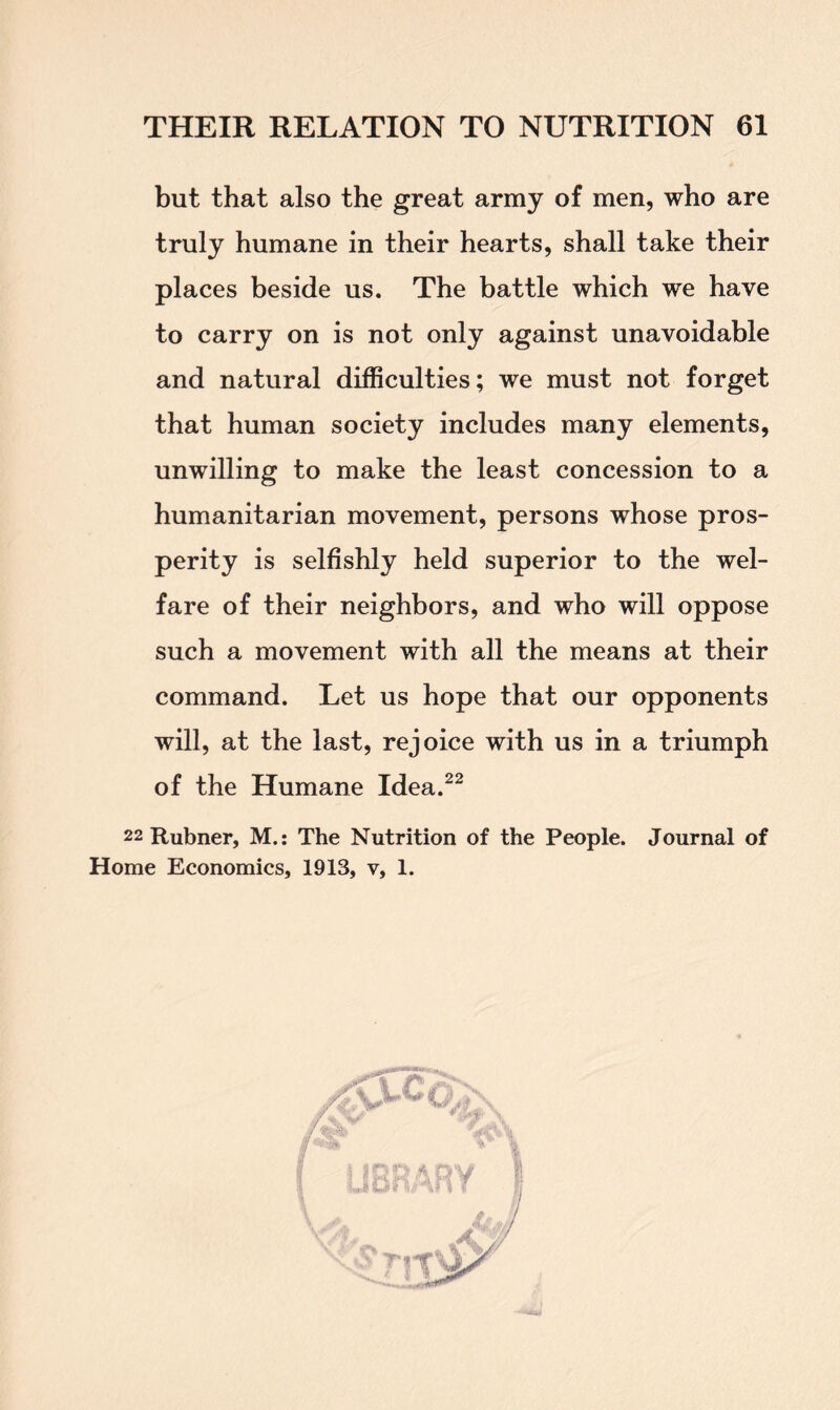 but that also the great army of men, who are truly humane in their hearts, shall take their places beside us. The battle which we have to carry on is not only against unavoidable and natural difficulties; we must not forget that human society includes many elements, unwilling to make the least concession to a humanitarian movement, persons whose pros- perity is selfishly held superior to the wel- fare of their neighbors, and who will oppose such a movement with all the means at their command. Let us hope that our opponents will, at the last, rejoice with us in a triumph of the Humane Idea.22 22 Rubner, M.: The Nutrition of the People. Journal of Home Economics, 1913, v, 1.