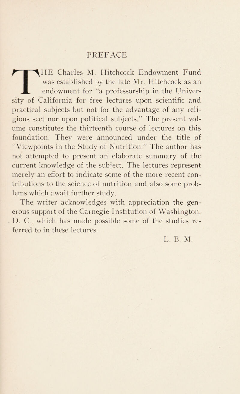 PREFACE THE Charles M. Hitchcock Endowment Fund was established by the late Mr. Hitchcock as an endowment for “a professorship in the Univer¬ sity of California for free lectures upon scientific and practical subjects but not for the advantage of any reli¬ gious sect nor upon political subjects.” The present vol¬ ume constitutes the thirteenth course of lectures on this foundation. They were announced under the title of “Viewpoints in the Study of Nutrition.” The author has not attempted to present an elaborate summary of the current knowledge of the subject. The lectures represent merely an effort to indicate some of the more recent con¬ tributions to the science of nutrition and also some prob¬ lems which await further study. The writer acknowledges with appreciation the gen¬ erous support of the Carnegie Institution of Washington, D. C., which has made possible some of the studies re¬ ferred to in these lectures.